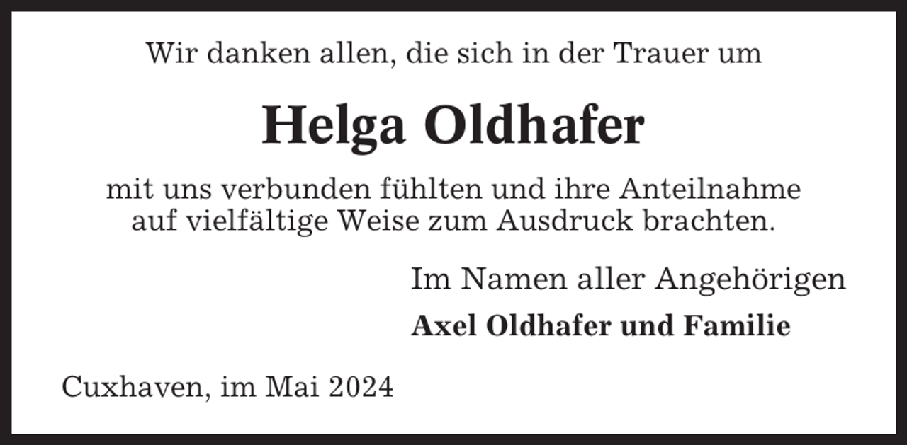 <p>Wir danken allen, die sich in der Trauer um</p><p>Helga Oldhafer<br />mit uns verbunden fühlten und ihre Anteilnahme<br />auf vielfältige Weise zum Ausdruck brachten.</p><p>Im Namen aller Angehörigen<br />Axel Oldhafer und Familie<br />Cuxhaven, im Mai 2024</p>
