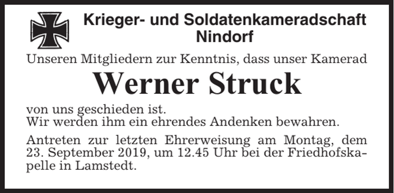 <p>Krieger- und Soldatenkameradschaft<br />Nindorf<br />Unseren Mitgliedern zur Kenntnis, dass unser Kamerad</p><p>Werner Struck<br />von uns geschieden ist.<br />Wir werden ihm ein ehrendes Andenken bewahren.<br />Antreten zur letzten Ehrerweisung am Montag, dem<br />23. September 2019, um 12.45 Uhr bei der Friedhofskapelle in Lamstedt.</p>