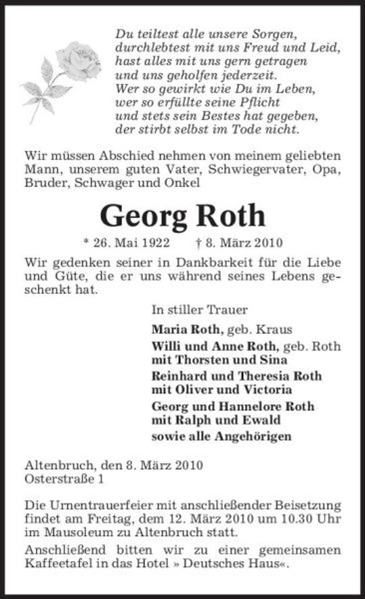 <p>Du teiltest alle unsere Sorgen, durchlebtest mit uns Freud und Leid, hast alles mit uns gern getragen und uns geholfen jederzeit. Wer so gewirkt wie Du im Leben, wer so erfüllte seine Pflicht und stets sein Bestes hat gegeben, der stirbt selbst im Tode nicht. Wir müssen Abschied nehmen von meinem geliebten Mann, unserem guten Vater, Schwiegervater, Opa, Bruder, Schwager und Onkel</p><p>Georg Roth<br />* 26. Mai 1922 † 8. März 2010 Wir gedenken seiner in Dankbarkeit für die Liebe und Güte, die er uns während seines Lebens geschenkt hat. In stiller Trauer Maria Roth, geb. Kraus Willi und Anne Roth, geb. Roth mit Thorsten und Sina Reinhard und Theresia Roth mit Oliver und Victoria Georg und Hannelore Roth mit Ralph und Ewald sowie alle Angehörigen Altenbruch, den 8. März 2010 Osterstraße 1 Die Urnentrauerfeier mit anschließender Beisetzung findet am Freitag, dem 12. März 2010 um 10.30 Uhr im Mausoleum zu Altenbruch statt. Anschließend bitten wir zu einer gemeinsamen Kaffeetafel in das Hotel » Deutsches Haus«.</p>