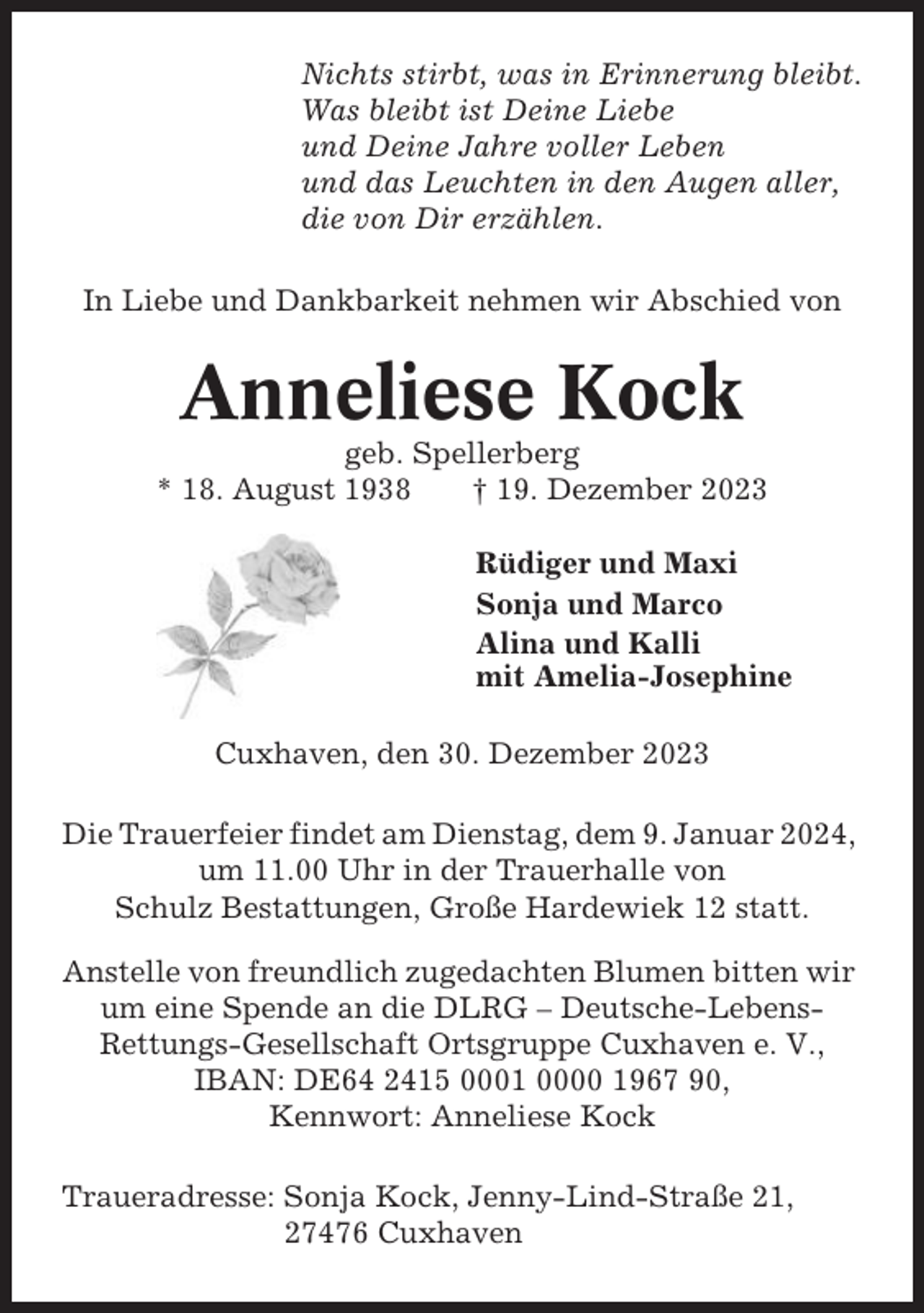 <p>Nichts stirbt, was in Erinnerung bleibt.<br />Was bleibt ist Deine Liebe<br />und Deine Jahre voller Leben<br />und das Leuchten in den Augen aller,<br />die von Dir erzählen.<br />In Liebe und Dankbarkeit nehmen wir Abschied von</p><p>Anneliese Kock<br />geb. Spellerberg<br />* 18. August 1938<br />† 19. Dezember 2023<br />Rüdiger und Maxi<br />Sonja und Marco<br />Alina und Kalli<br />mit Amelia-Josephine<br />Cuxhaven, den 30. Dezember 2023<br />Die Trauerfeier findet am Dienstag, dem 9. Januar 2024,<br />um 11.00 Uhr in der Trauerhalle von<br />Schulz Bestattungen, Große Hardewiek 12 statt.<br />Anstelle von freundlich zugedachten Blumen bitten wir<br />um eine Spende an die DLRG – Deutsche-LebensRettungs-Gesellschaft Ortsgruppe Cuxhaven e. V.,<br />IBAN: DE64 2415 0001 0000 1967 90,<br />Kennwort: Anneliese Kock<br />Traueradresse: Sonja Kock, Jenny-Lind-Straße 21,<br />27476 Cuxhaven</p>