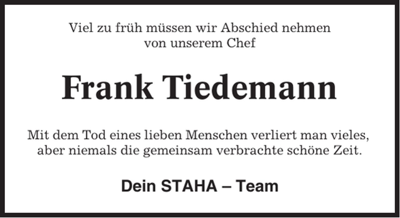 <p>Viel zu früh müssen wir Abschied nehmen<br />von unserem Chef</p><p>Frank Tiedemann<br />Mit dem Tod eines lieben Menschen verliert man vieles,<br />aber niemals die gemeinsam verbrachte schöne Zeit.</p><p>Dein STAHA – Team</p>