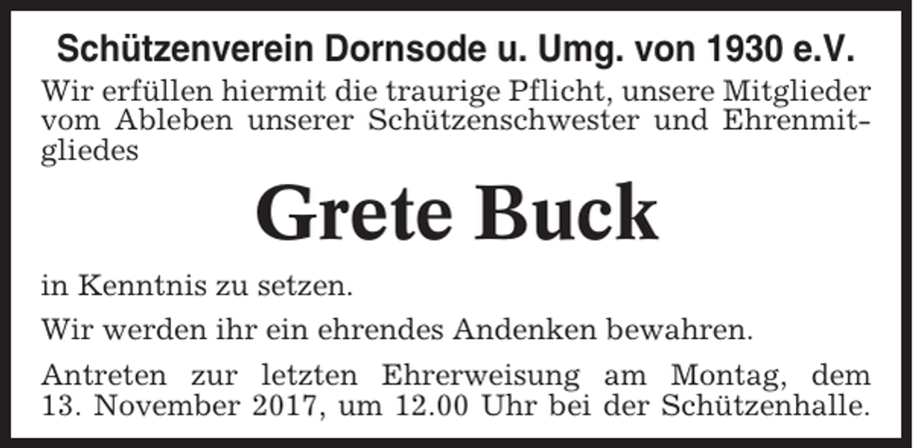 <p>Schützenverein Dornsode u. Umg. von 1930 e.V.<br />Wir erfüllen hiermit die traurige Pflicht, unsere Mitglieder<br />vom Ableben unserer Schützenschwester und Ehrenmitgliedes</p><p>Grete Buck<br />in Kenntnis zu setzen.<br />Wir werden ihr ein ehrendes Andenken bewahren.<br />Antreten zur letzten Ehrerweisung am Montag, dem<br />13. November 2017, um 12.00 Uhr bei der Schützenhalle.</p>
