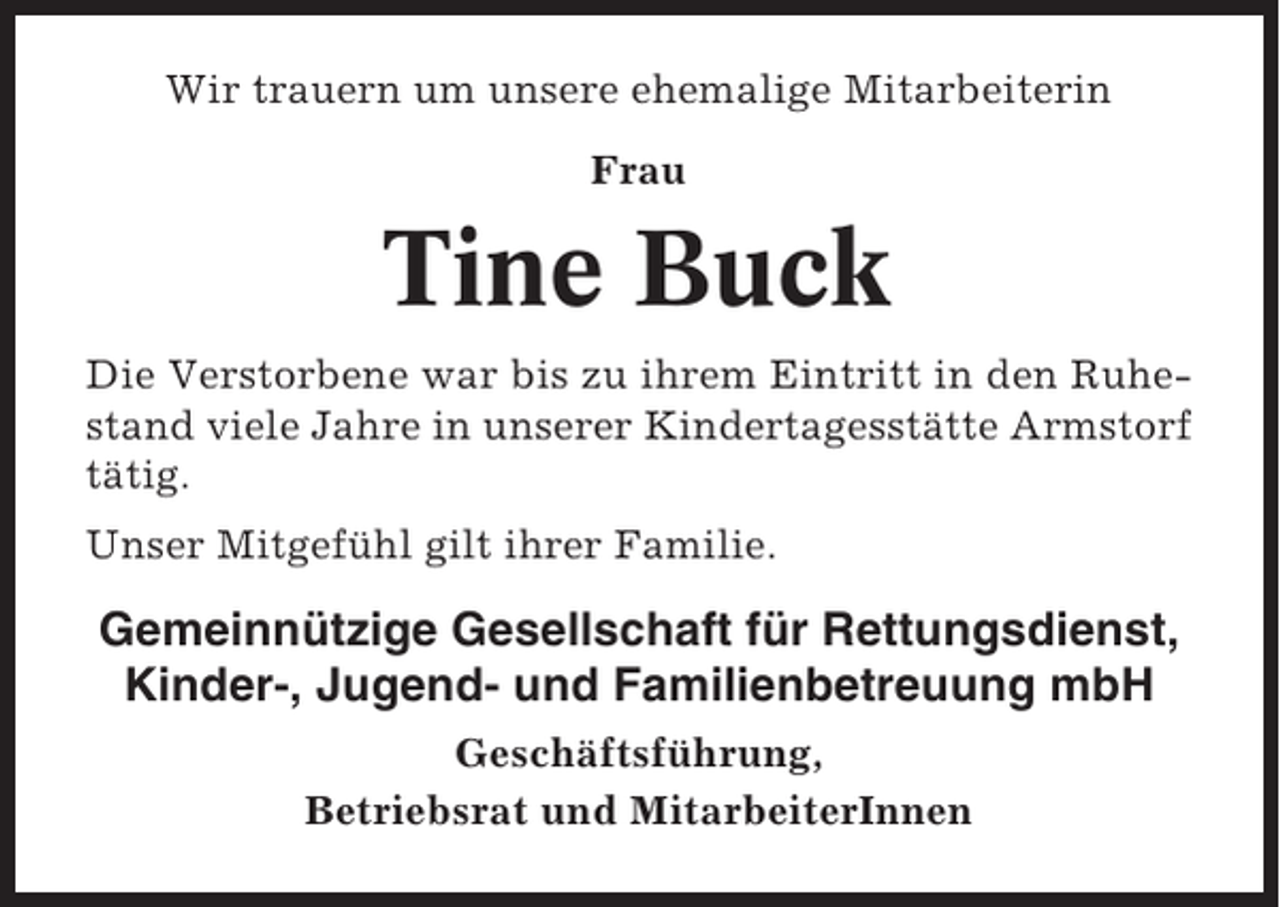 <p>Wir trauern um unsere ehemalige Mitarbeiterin<br />Frau</p><p>Tine Buck<br />Die Verstorbene war bis zu ihrem Eintritt in den Ruhestand viele Jahre in unserer Kindertagesstätte Armstorf<br />tätig.<br />Unser Mitgefühl gilt ihrer Familie.</p><p>Gemeinnützige Gesellschaft für Rettungsdienst,<br />Kinder-, Jugend- und Familienbetreuung mbH<br />Geschäftsführung,<br />Betriebsrat und MitarbeiterInnen</p>