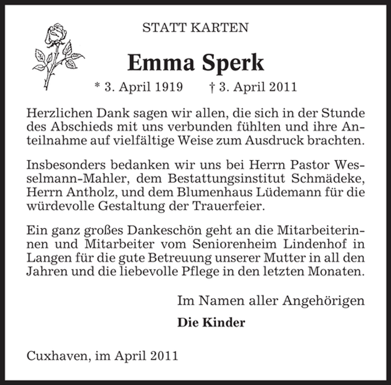 <p>STATT KARTEN</p><p>Emma Sperk<br />* 3. April 1919 † 3. April 2011 Herzlichen Dank sagen wir allen, die sich in der Stunde des Abschieds mit uns verbunden fühlten und ihre Anteilnahme auf vielfältige Weise zum Ausdruck brachten. Insbesonders bedanken wir uns bei Herrn Pastor Wesselmann-Mahler, dem Bestattungsinstitut Schmädeke, Herrn Antholz, und dem Blumenhaus Lüdemann für die würdevolle Gestaltung der Trauerfeier. Ein ganz großes Dankeschön geht an die Mitarbeiterinnen und Mitarbeiter vom Seniorenheim Lindenhof in Langen für die gute Betreuung unserer Mutter in all den Jahren und die liebevolle Pflege in den letzten Monaten.</p><p>Im Namen aller Angehörigen<br />Die Kinder Cuxhaven, im April 2011</p>