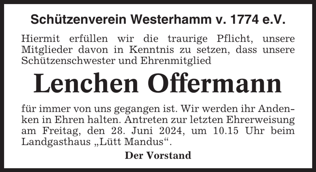 <p>Schützenverein Westerhamm v. 1774 e.V.<br />Hiermit erfüllen wir die traurige Pflicht, unsere<br />Mitglieder davon in Kenntnis zu setzen, dass unsere<br />Schützenschwester und Ehrenmitglied</p><p>Lenchen Offermann<br />für immer von uns gegangen ist. Wir werden ihr Andenken in Ehren halten. Antreten zur letzten Ehrerweisung<br />am Freitag, den 28. Juni 2024, um 10.15 Uhr beim<br />Landgasthaus „Lütt Mandus“.<br />Der Vorstand</p>