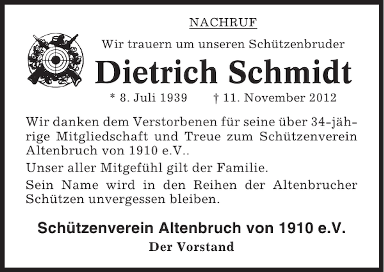 <p>NACHRUF<br />Wir trauern um unseren Schützenbruder</p><p>Dietrich Schmidt<br />* 8. Juli 1939</p><p>† 11. November 2012</p><p>Wir danken dem Verstorbenen für seine über 34-jährige Mitgliedschaft und Treue zum Schützenverein<br />Altenbruch von 1910 e.V..<br />Unser aller Mitgefühl gilt der Familie.<br />Sein Name wird in den Reihen der Altenbrucher<br />Schützen unvergessen bleiben.</p><p>Schützenverein Altenbruch von 1910 e.V.<br />Der Vorstand</p>