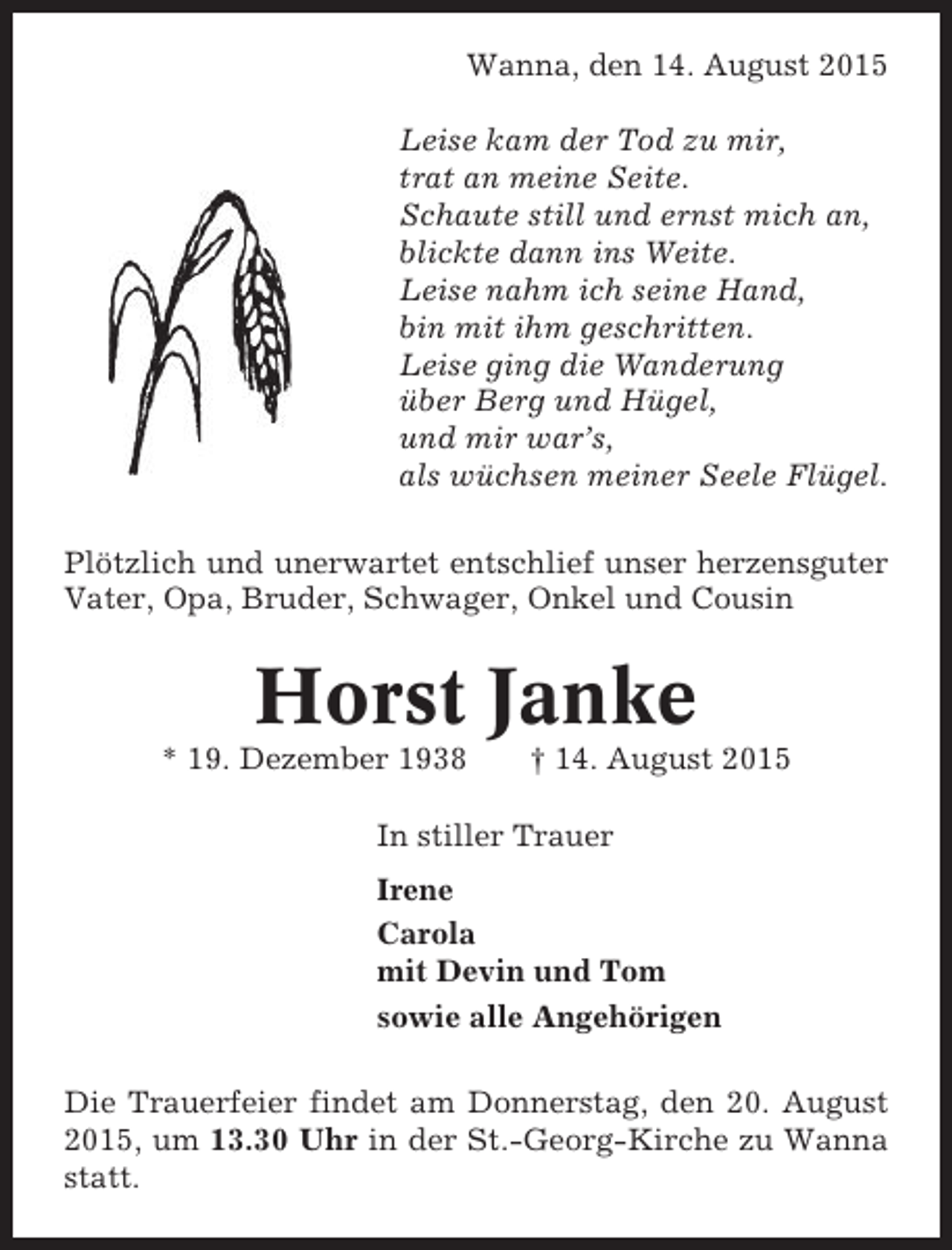 <p>Wanna, den 14. August 2015<br />Leise kam der Tod zu mir,<br />trat an meine Seite.<br />Schaute still und ernst mich an,<br />blickte dann ins Weite.<br />Leise nahm ich seine Hand,<br />bin mit ihm geschritten.<br />Leise ging die Wanderung<br />über Berg und Hügel,<br />und mir war’s,<br />als wüchsen meiner Seele Flügel.<br />Plötzlich und unerwartet entschlief unser herzensguter<br />Vater, Opa, Bruder, Schwager, Onkel und Cousin</p><p>Horst Janke<br />* 19. Dezember 1938</p><p>† 14. August 2015</p><p>In stiller Trauer<br />Irene<br />Carola<br />mit Devin und Tom<br />sowie alle Angehörigen<br />Die Trauerfeier findet am Donnerstag, den 20. August<br />2015, um 13.30 Uhr in der St.-Georg-Kirche zu Wanna<br />statt.</p>
