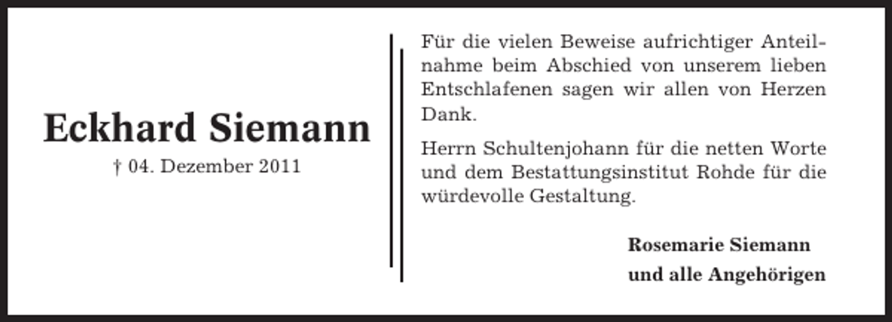 <p>Eckhard Siemann<br />† 04. Dezember 2011</p><p>Für die vielen Beweise aufrichtiger Anteilnahme beim Abschied von unserem lieben<br />Entschlafenen sagen wir allen von Herzen<br />Dank.<br />Herrn Schultenjohann für die netten Worte<br />und dem Bestattungsinstitut Rohde für die<br />würdevolle Gestaltung.<br />Rosemarie Siemann<br />und alle Angehörigen</p>