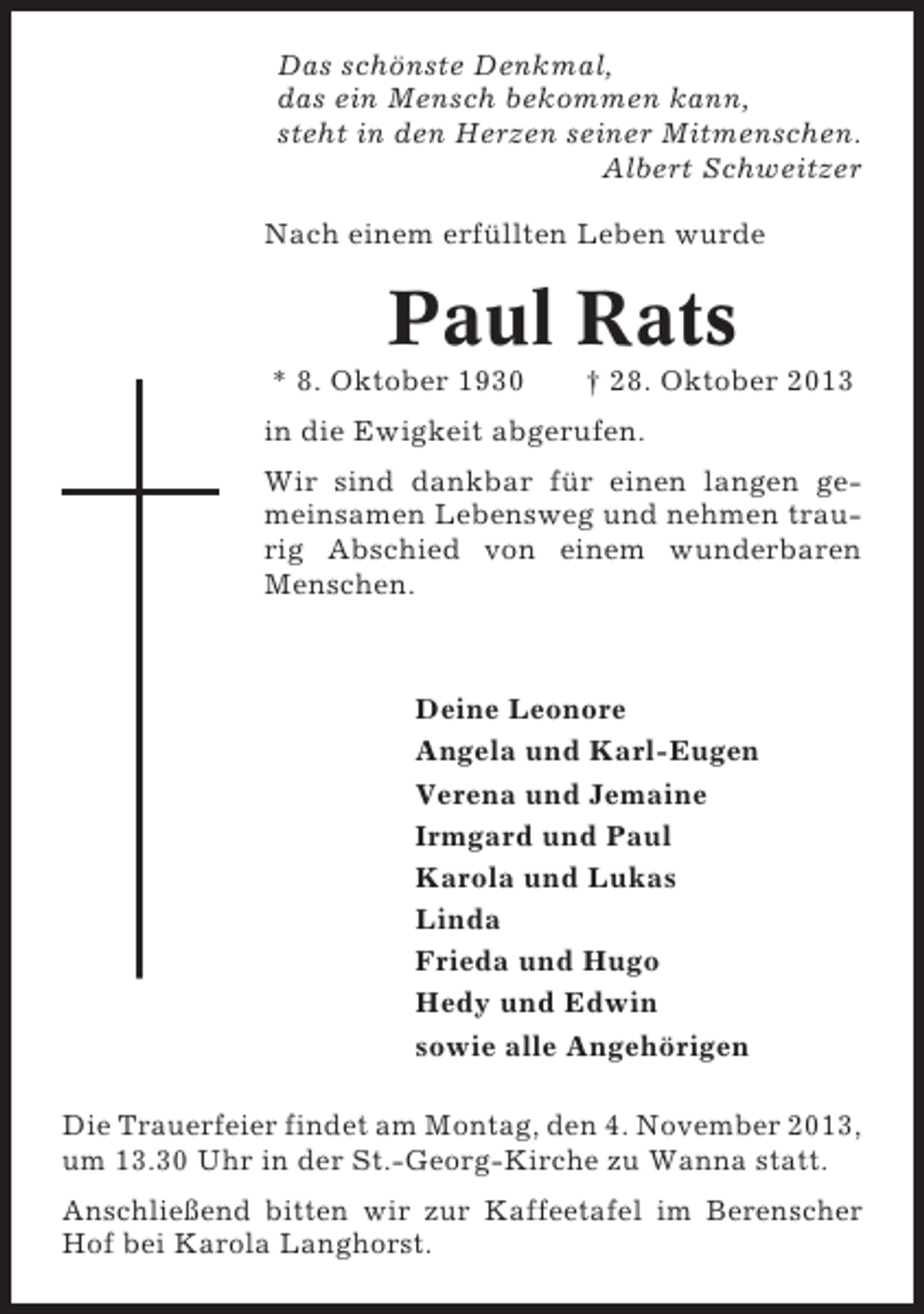 <p>Das schönste Denkmal,<br />das ein Mensch bekommen kann,<br />steht in den Herzen seiner Mitmenschen.<br />Albert Schweitzer<br />Nach einem erfüllten Leben wurde</p><p>Paul Rats<br />* 8. Oktober 1930</p><p>† 28. Oktober 2013</p><p>in die Ewigkeit abgerufen.<br />Wir sind dankbar für einen langen gemeinsamen Lebensweg und nehmen traurig Abschied von einem wunderbaren<br />Menschen.</p><p>Deine Leonore<br />Angela und Karl-Eugen<br />Verena und Jemaine<br />Irmgard und Paul<br />Karola und Lukas<br />Linda<br />Frieda und Hugo<br />Hedy und Edwin<br />sowie alle Angehörigen<br />Die Trauerfeier findet am Montag, den 4. November 2013,<br />um 13.30 Uhr in der St.-Georg-Kirche zu Wanna statt.<br />Anschließend bitten wir zur Kaffeetafel im Berenscher<br />Hof bei Karola Langhorst.</p>