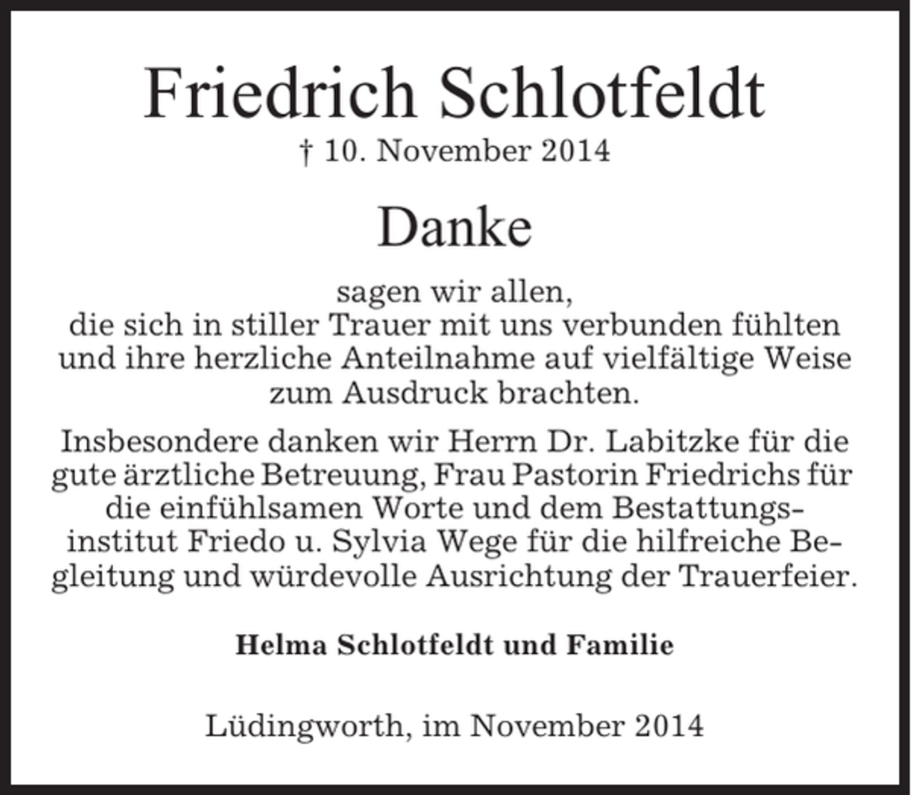 <p>Friedrich Schlotfeldt<br />† 10. November 2014</p><p>Danke<br />sagen wir allen,<br />die sich in stiller Trauer mit uns verbunden fühlten<br />und ihre herzliche Anteilnahme auf vielfältige Weise<br />zum Ausdruck brachten.<br />Insbesondere danken wir Herrn Dr. Labitzke für die<br />gute ärztliche Betreuung, Frau Pastorin Friedrichs für<br />die einfühlsamen Worte und dem Bestattungsinstitut Friedo u. Sylvia Wege für die hilfreiche Begleitung und würdevolle Ausrichtung der Trauerfeier.<br />Helma Schlotfeldt und Familie</p><p>Lüdingworth, im November 2014</p>