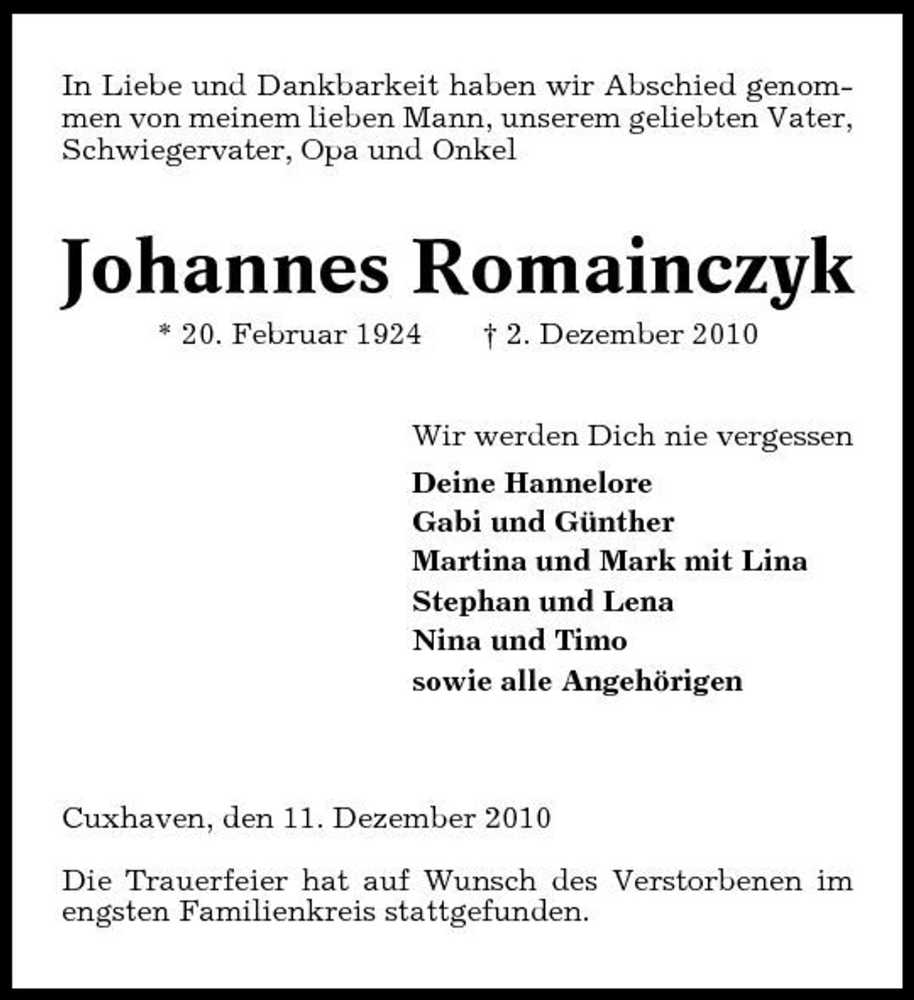 <p>In Liebe und Dankbarkeit haben wir Abschied genommen von meinem lieben Mann, unserem geliebten Vater, Schwiegervater, Opa und Onkel</p><p>Johannes Romainczyk<br />* 20. Februar 1924 † 2. Dezember 2010 Wir werden Dich nie vergessen Deine Hannelore Gabi und Günther Martina und Mark mit Lina Stephan und Lena Nina und Timo sowie alle Angehörigen</p><p>Cuxhaven, den 11. Dezember 2010 Die Trauerfeier hat auf Wunsch des Verstorbenen im engsten Familienkreis stattgefunden.</p>