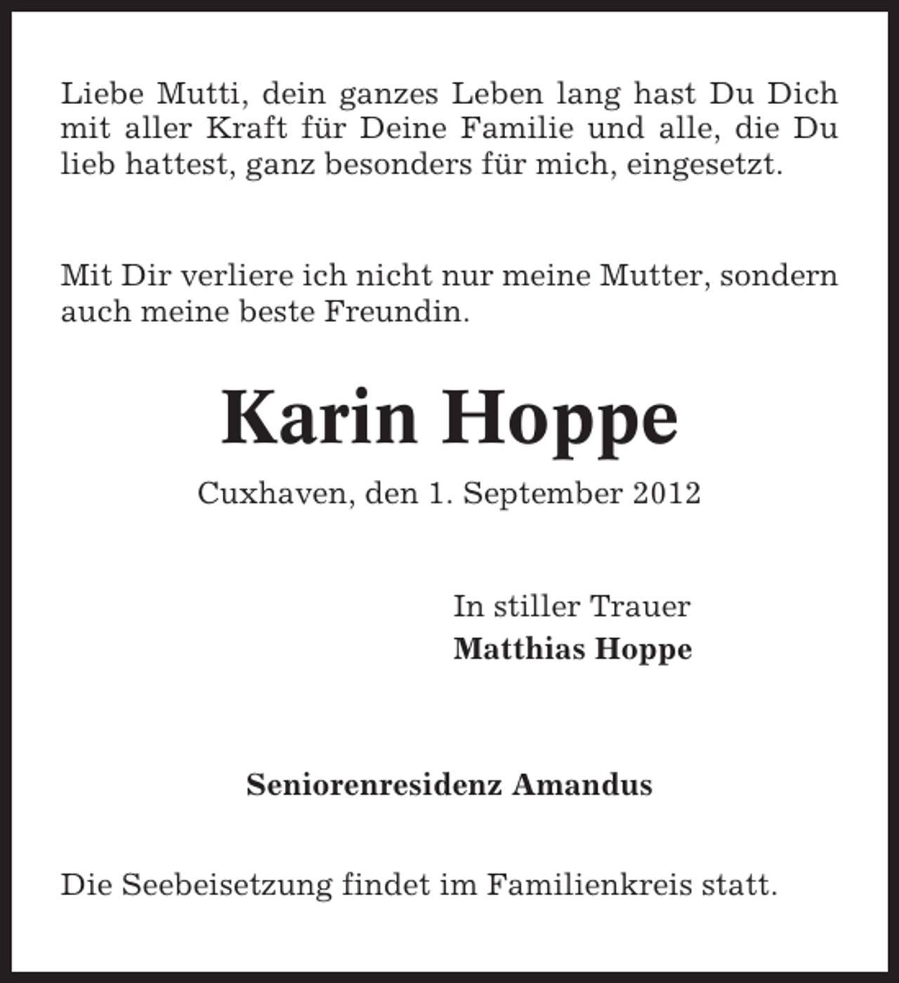 <p>Liebe Mutti, dein ganzes Leben lang hast Du Dich<br />mit aller Kraft für Deine Familie und alle, die Du<br />lieb hattest, ganz besonders für mich, eingesetzt.</p><p>Mit Dir verliere ich nicht nur meine Mutter, sondern<br />auch meine beste Freundin.</p><p>Karin Hoppe<br />Cuxhaven, den 1. September 2012</p><p>In stiller Trauer<br />Matthias Hoppe</p><p>Seniorenresidenz Amandus<br />Die Seebeisetzung findet im Familienkreis statt.</p>