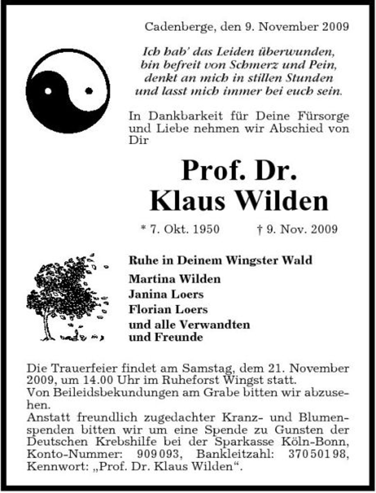 <p>Cadenberge, den 9. November 2009</p><p>Ich hab’ das Leiden überwunden, bin befreit von Schmerz und Pein, denkt an mich in stillen Stunden und lasst mich immer bei euch sein.<br />In Dankbarkeit für Deine Fürsorge und Liebe nehmen wir Abschied von Dir</p><p>Prof. Dr. Klaus Wilden<br />* 7. Okt. 1950 † 9. Nov. 2009 Ruhe in Deinem Wingster Wald Martina Wilden Janina Loers Florian Loers und alle Verwandten und Freunde Die Trauerfeier findet am Samstag, dem 21. November 2009, um 14.00 Uhr im Ruheforst Wingst statt. Von Beileidsbekundungen am Grabe bitten wir abzusehen. Anstatt freundlich zugedachter Kranz- und Blumenspenden bitten wir um eine Spende zu Gunsten der Deutschen Krebshilfe bei der Sparkasse Köln-Bonn, Konto-Nummer: 93, Bankleitzahl: 370 501 98, Kennwort: „Prof. Dr. Klaus Wilden“.</p>