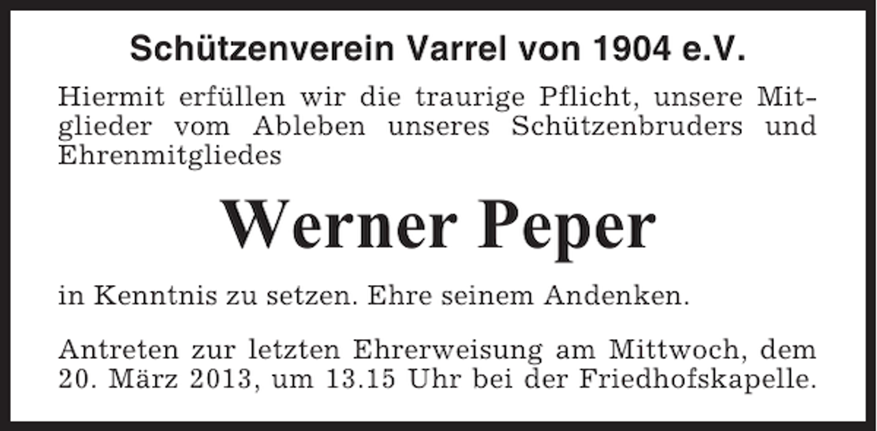 <p>Schützenverein Varrel von 1904 e.V.<br />Hiermit erfüllen wir die traurige Pflicht, unsere Mitglieder vom Ableben unseres Schützenbruders und<br />Ehrenmitgliedes</p><p>Werner Peper<br />in Kenntnis zu setzen. Ehre seinem Andenken.<br />Antreten zur letzten Ehrerweisung am Mittwoch, dem<br />20. März 2013, um 13.15 Uhr bei der Friedhofskapelle.</p>