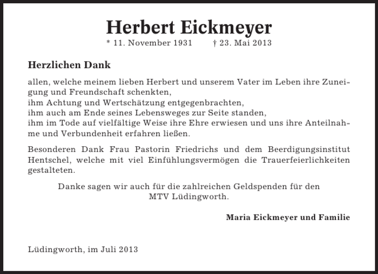 <p>Herbert Eickmeyer<br />* 11. November 1931</p><p>† 23. Mai 2013</p><p>Herzlichen Dank<br />allen, welche meinem lieben Herbert und unserem Vater im Leben ihre Zuneigung und Freundschaft schenkten,<br />ihm Achtung und Wertschätzung entgegenbrachten,<br />ihm auch am Ende seines Lebensweges zur Seite standen,<br />ihm im Tode auf vielfältige Weise ihre Ehre erwiesen und uns ihre Anteilnahme und Verbundenheit erfahren ließen.<br />Besonderen Dank Frau Pastorin Friedrichs und dem Beerdigungsinstitut<br />Hentschel, welche mit viel Einfühlungsvermögen die Trauerfeierlichkeiten<br />gestalteten.<br />Danke sagen wir auch für die zahlreichen Geldspenden für den<br />MTV Lüdingworth.<br />Maria Eickmeyer und Familie</p><p>Lüdingworth, im Juli 2013</p>