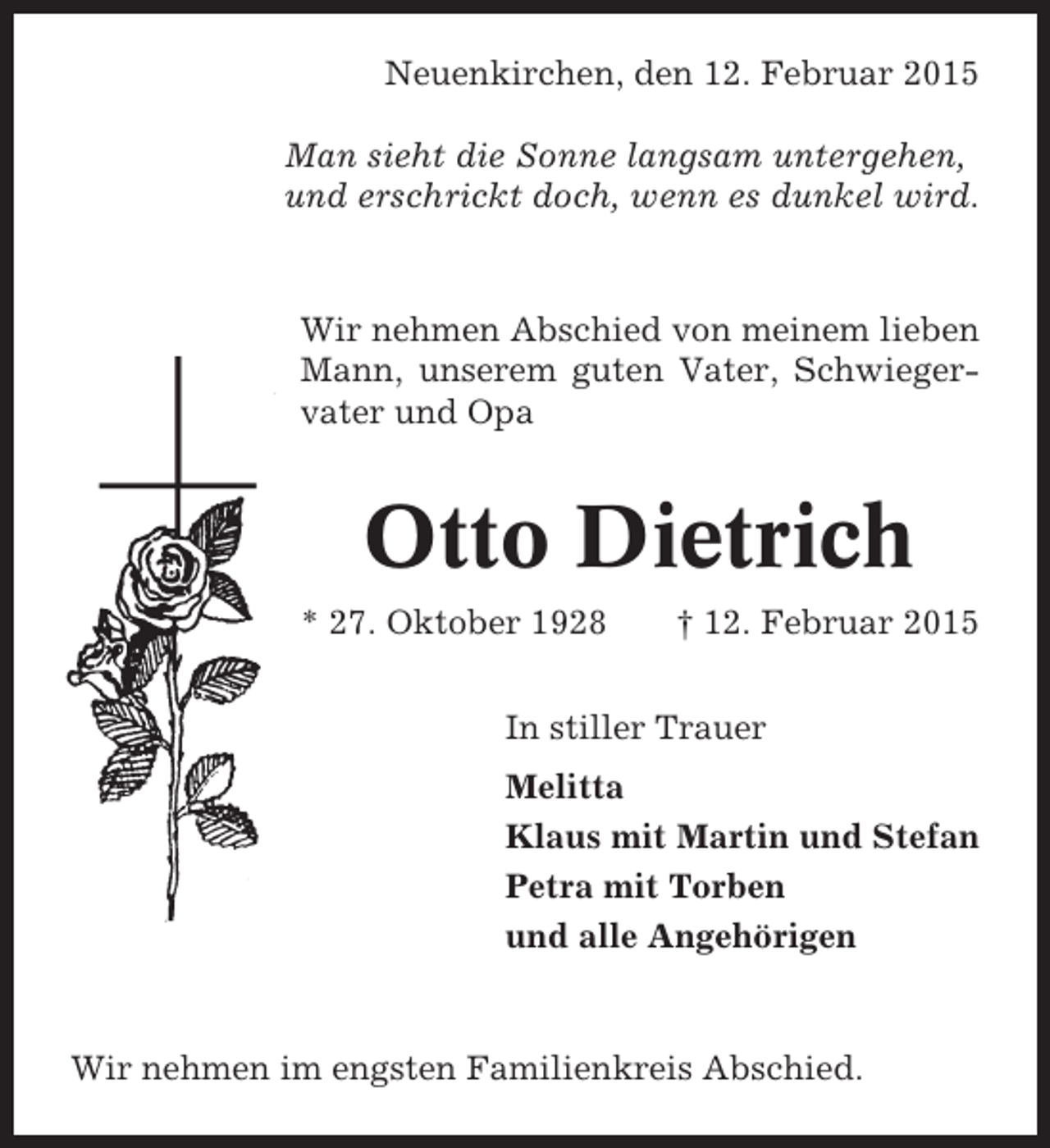 <p>Neuenkirchen, den 12. Februar 2015<br />Man sieht die Sonne langsam untergehen,<br />und erschrickt doch, wenn es dunkel wird.</p><p>Wir nehmen Abschied von meinem lieben<br />Mann, unserem guten Vater, Schwiegervater und Opa</p><p>Otto Dietrich<br />* 27. Oktober 1928</p><p>† 12. Februar 2015</p><p>In stiller Trauer<br />Melitta<br />Klaus mit Martin und Stefan<br />Petra mit Torben<br />und alle Angehörigen</p><p>Wir nehmen im engsten Familienkreis Abschied.</p>