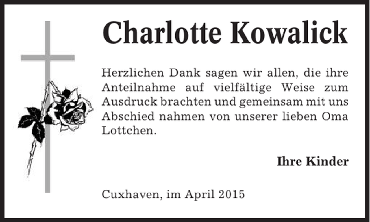 <p>Charlotte Kowalick<br />Herzlichen Dank sagen wir allen, die ihre<br />Anteilnahme auf vielfältige Weise zum<br />Ausdruck brachten und gemeinsam mit uns<br />Abschied nahmen von unserer lieben Oma<br />Lottchen.</p><p>Ihre Kinder<br />Cuxhaven, im April 2015</p>