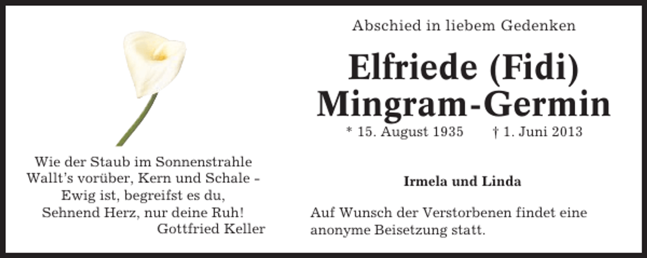 <p>Abschied in liebem Gedenken</p><p>Elfriede (Fidi)<br />Mingram-Germin<br />* 15. August 1935<br />Wie der Staub im Sonnenstrahle<br />Wallt’s vorüber, Kern und Schale Ewig ist, begreifst es du,<br />Sehnend Herz, nur deine Ruh!<br />Gottfried Keller</p><p>† 1. Juni 2013</p><p>Irmela und Linda<br />Auf Wunsch der Verstorbenen findet eine<br />anonyme Beisetzung statt.</p>