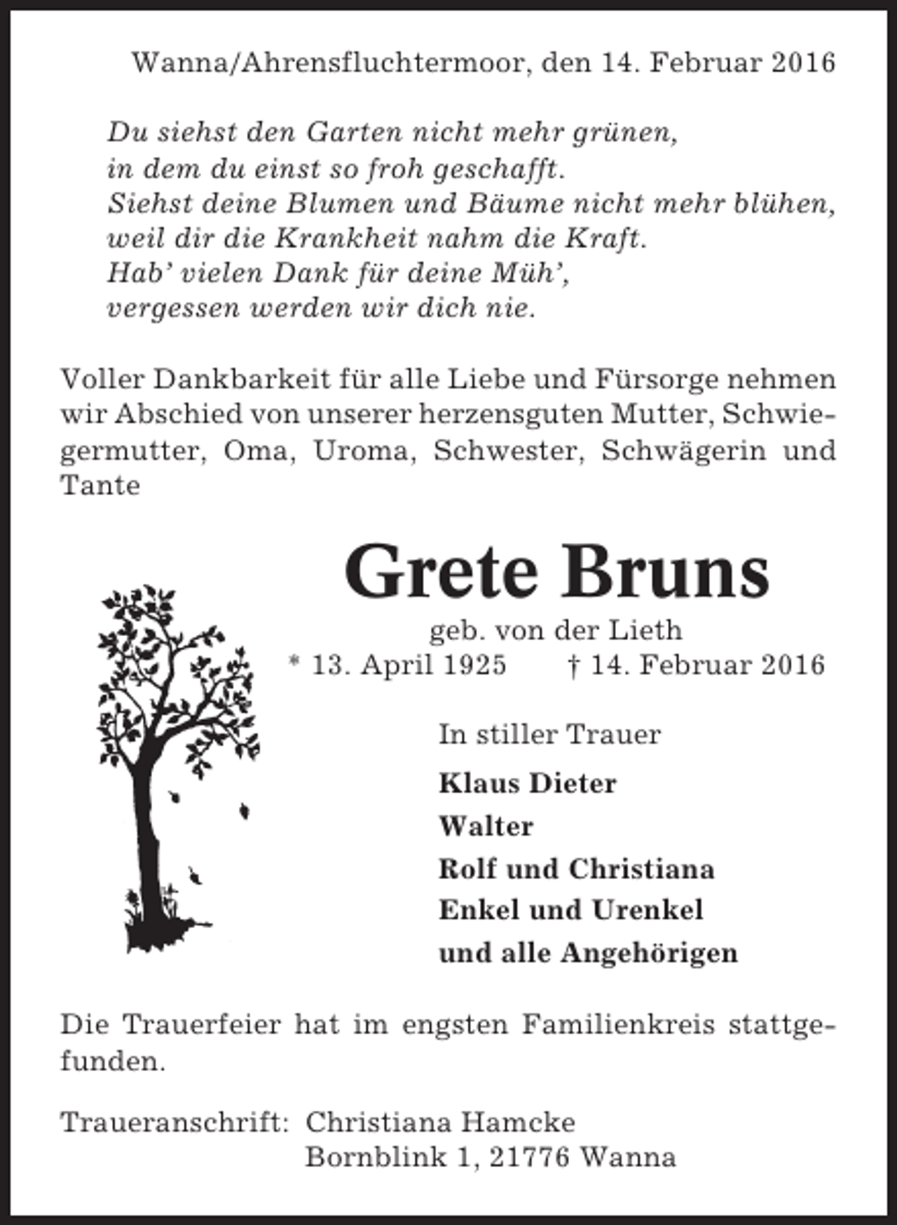 <p>Wanna/Ahrensfluchtermoor, den 14. Februar 2016<br />Du siehst den Garten nicht mehr grünen,<br />in dem du einst so froh geschafft.<br />Siehst deine Blumen und Bäume nicht mehr blühen,<br />weil dir die Krankheit nahm die Kraft.<br />Hab’ vielen Dank für deine Müh’,<br />vergessen werden wir dich nie.<br />Voller Dankbarkeit für alle Liebe und Fürsorge nehmen<br />wir Abschied von unserer herzensguten Mutter, Schwiegermutter, Oma, Uroma, Schwester, Schwägerin und<br />Tante</p><p>Grete Bruns<br />geb. von der Lieth<br />* 13. April 1925<br />† 14. Februar 2016<br />In stiller Trauer<br />Klaus Dieter<br />Walter<br />Rolf und Christiana<br />Enkel und Urenkel<br />und alle Angehörigen<br />Die Trauerfeier hat im engsten Familienkreis stattgefunden.<br />Traueranschrift: Christiana Hamcke<br />Bornblink 1, 21776 Wanna</p>
