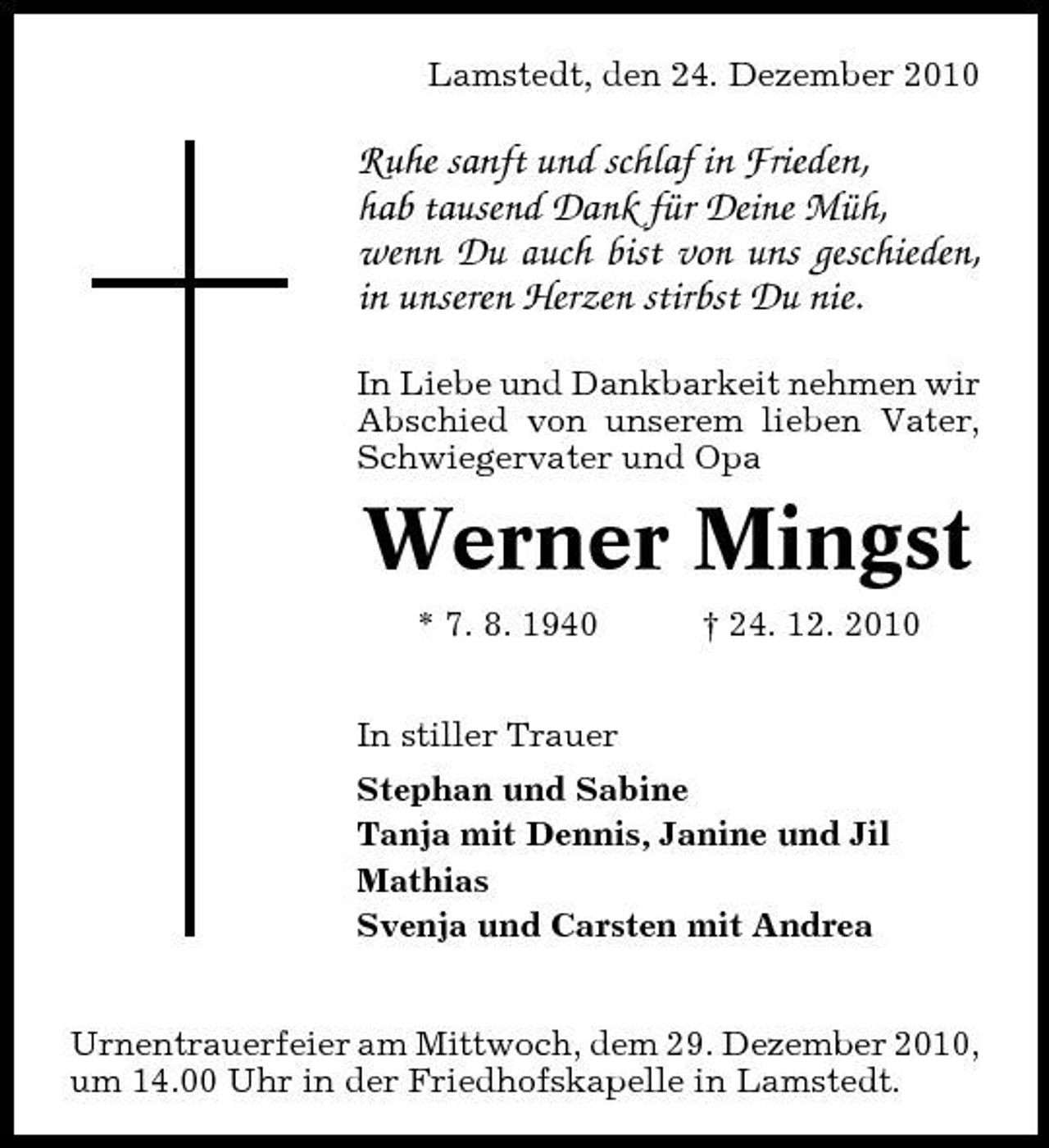 <p>Lamstedt, den 24. Dezember 2010</p><p>Ruhe sanft und schlaf in Frieden, hab tausend Dank für Deine Müh, wenn Du auch bist von uns geschieden, in unseren Herzen stirbst Du nie.<br />In Liebe und Dankbarkeit nehmen wir Abschied von unserem lieben Vater, Schwiegervater und Opa</p><p>Werner Mingst<br />* 7. 8. 1940 In stiller Trauer Stephan und Sabine Tanja mit Dennis, Janine und Jil Mathias Svenja und Carsten mit Andrea Urnentrauerfeier am Mittwoch, dem 29. Dezember 2010, um 14.00 Uhr in der Friedhofskapelle in Lamstedt. † 24. 12. 2010</p>
