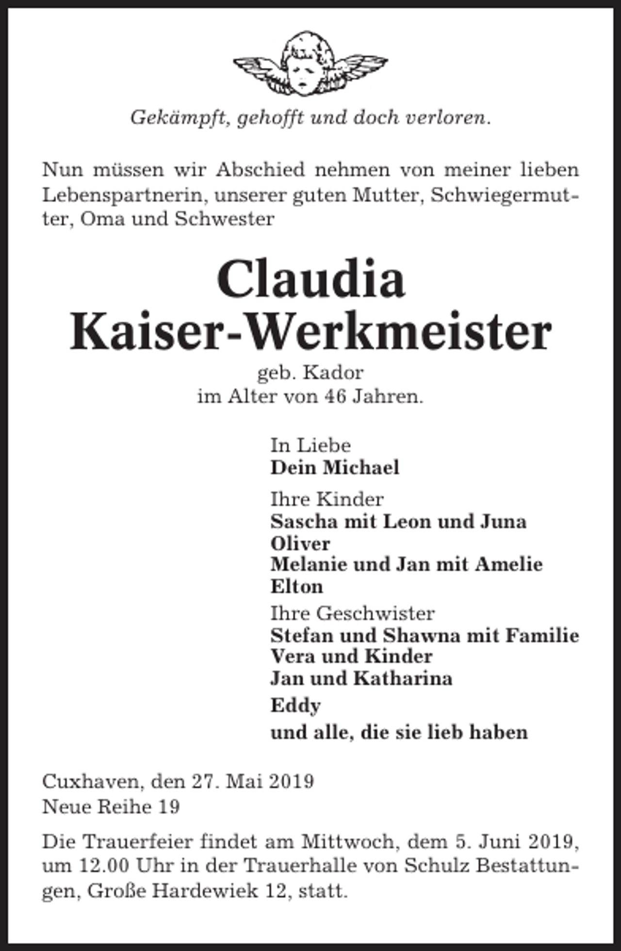 <p>Gekämpft, gehofft und doch verloren.<br />Nun müssen wir Abschied nehmen von meiner lieben<br />Lebenspartnerin, unserer guten Mutter, Schwiegermutter, Oma und Schwester</p><p>Claudia<br />Kaiser-Werkmeister<br />geb. Kador<br />im Alter von 46 Jahren.<br />In Liebe<br />Dein Michael<br />Ihre Kinder<br />Sascha mit Leon und Juna<br />Oliver<br />Melanie und Jan mit Amelie<br />Elton<br />Ihre Geschwister<br />Stefan und Shawna mit Familie<br />Vera und Kinder<br />Jan und Katharina<br />Eddy<br />und alle, die sie lieb haben<br />Cuxhaven, den 27. Mai 2019<br />Neue Reihe 19<br />Die Trauerfeier findet am Mittwoch, dem 5. Juni 2019,<br />um 12.00 Uhr in der Trauerhalle von Schulz Bestattungen, Große Hardewiek 12, statt.</p>