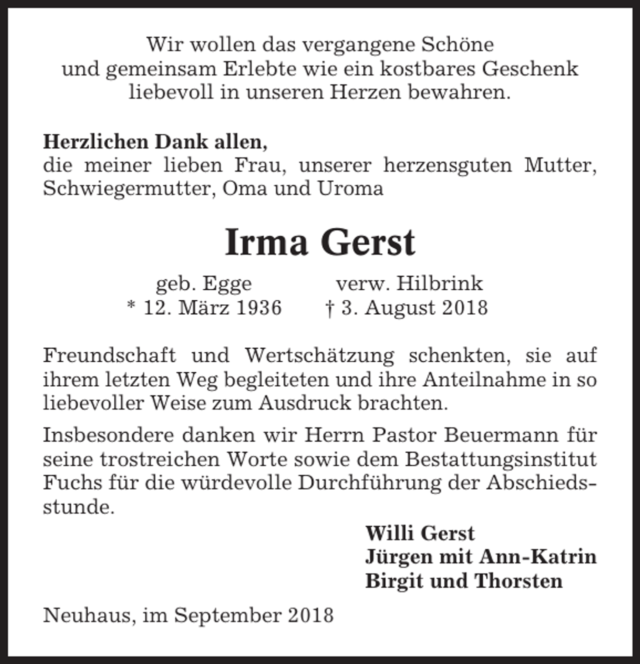 <p>Wir wollen das vergangene Schöne<br />und gemeinsam Erlebte wie ein kostbares Geschenk<br />liebevoll in unseren Herzen bewahren.<br />Herzlichen Dank allen,<br />die meiner lieben Frau, unserer herzensguten Mutter,<br />Schwiegermutter, Oma und Uroma</p><p>Irma Gerst<br />geb. Egge<br />* 12. März 1936</p><p>verw. Hilbrink<br />† 3. August 2018</p><p>Freundschaft und Wertschätzung schenkten, sie auf<br />ihrem letzten Weg begleiteten und ihre Anteilnahme in so<br />liebevoller Weise zum Ausdruck brachten.<br />Insbesondere danken wir Herrn Pastor Beuermann für<br />seine trostreichen Worte sowie dem Bestattungsinstitut<br />Fuchs für die würdevolle Durchführung der Abschiedsstunde.<br />Willi Gerst<br />Jürgen mit Ann-Katrin<br />Birgit und Thorsten<br />Neuhaus, im September 2018</p>