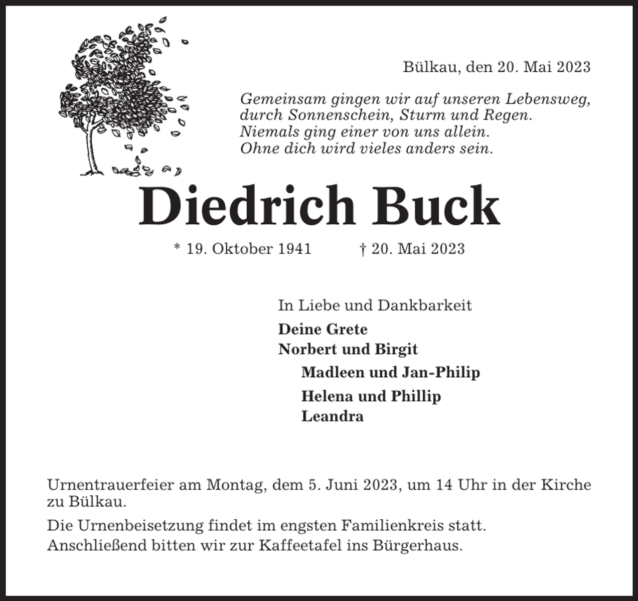 <p>Bülkau, den 20. Mai 2023<br />Gemeinsam gingen wir auf unseren Lebensweg,<br />durch Sonnenschein, Sturm und Regen.<br />Niemals ging einer von uns allein.<br />Ohne dich wird vieles anders sein.</p><p>Diedrich Buck<br />* 19. Oktober 1941</p><p>† 20. Mai 2023</p><p>In Liebe und Dankbarkeit<br />Deine Grete<br />Norbert und Birgit<br />Madleen und Jan-Philip<br />Helena und Phillip<br />Leandra</p><p>Urnentrauerfeier am Montag, dem 5. Juni 2023, um 14 Uhr in der Kirche<br />zu Bülkau.<br />Die Urnenbeisetzung findet im engsten Familienkreis statt.<br />Anschließend bitten wir zur Kaffeetafel ins Bürgerhaus.</p>