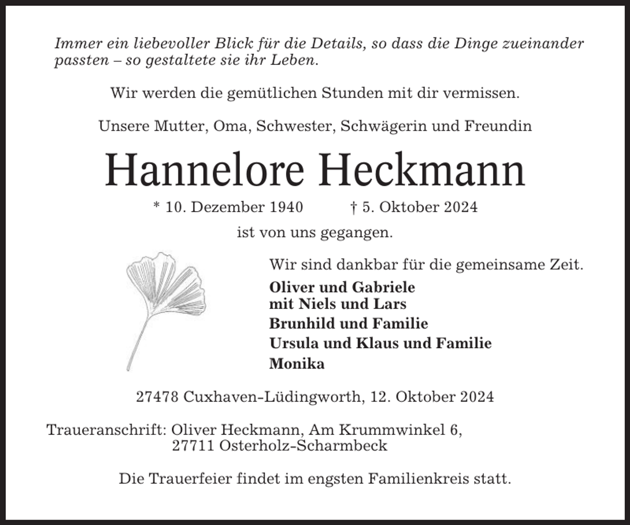 <p>Immer ein liebevoller Blick für die Details, so dass die Dinge zueinander<br />passten – so gestaltete sie ihr Leben.<br />Wir werden die gemütlichen Stunden mit dir vermissen.<br />Unsere Mutter, Oma, Schwester, Schwägerin und Freundin</p><p>Hannelore Heckmann<br />* 10. Dezember 1940</p><p>† 5. Oktober 2024</p><p>ist von uns gegangen.<br />Wir sind dankbar für die gemeinsame Zeit.<br />Oliver und Gabriele<br />mit Niels und Lars<br />Brunhild und Familie<br />Ursula und Klaus und Familie<br />Monika<br />27478 Cuxhaven-Lüdingworth, 12. Oktober 2024<br />Traueranschrift: Oliver Heckmann, Am Krummwinkel 6,<br />27711 Osterholz-Scharmbeck<br />Die Trauerfeier findet im engsten Familienkreis statt.</p>