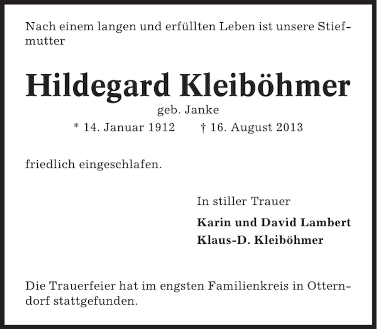 <p>Nach einem langen und erfüllten Leben ist unsere Stiefmutter</p><p>Hildegard Kleiböhmer<br />geb. Janke<br />* 14. Januar 1912<br />† 16. August 2013<br />friedlich eingeschlafen.<br />In stiller Trauer<br />Karin und David Lambert<br />Klaus-D. Kleiböhmer</p><p>Die Trauerfeier hat im engsten Familienkreis in Otterndorf stattgefunden.</p>