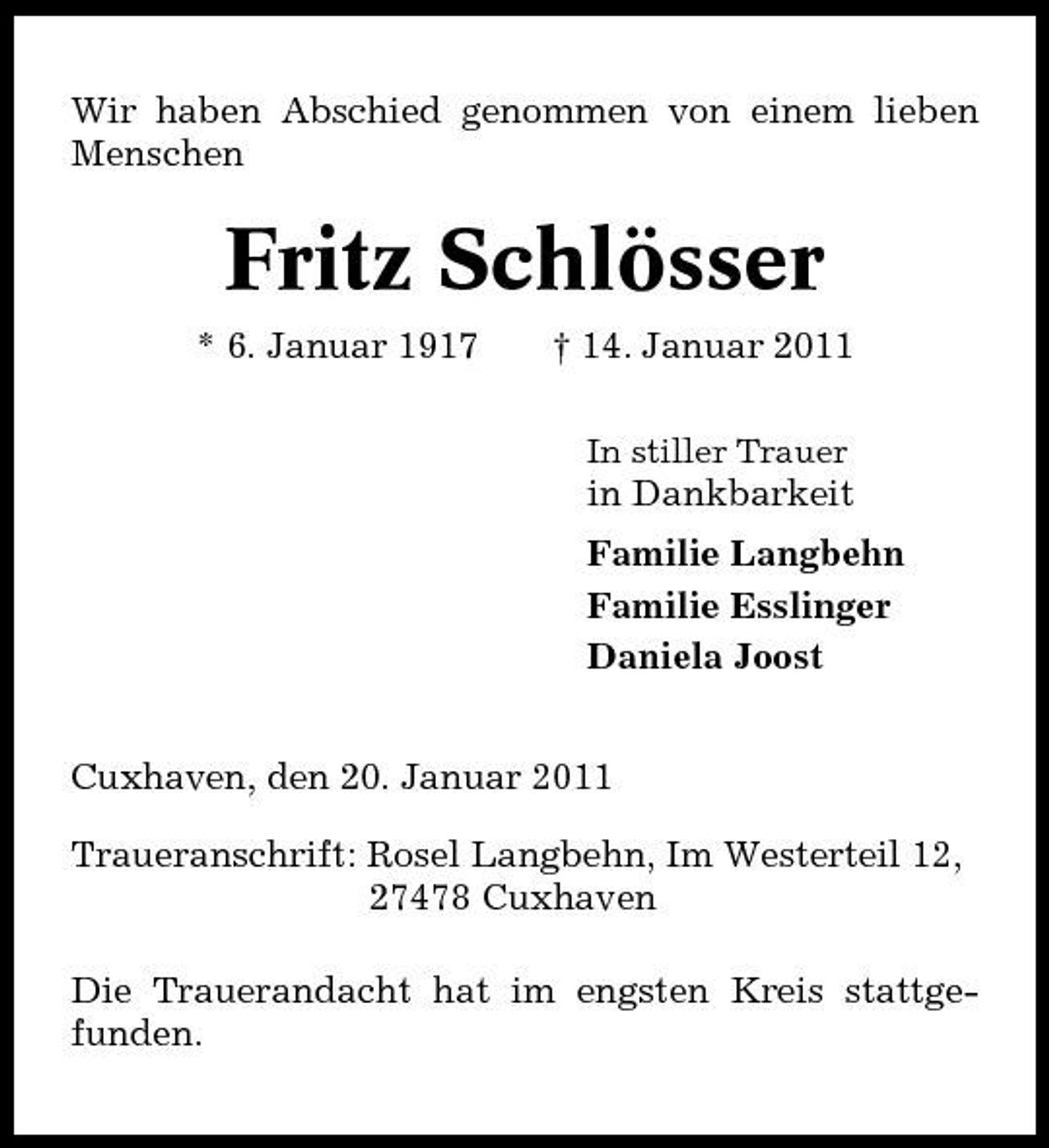 <p>Wir haben Abschied genommen von einem lieben Menschen</p><p>Fritz Schlösser<br />* 6. Januar 1917 † 14. Januar 2011<br />In stiller Trauer</p><p>in Dankbarkeit Familie Langbehn Familie Esslinger Daniela Joost Cuxhaven, den 20. Januar 2011 Traueranschrift: Rosel Langbehn, Im Westerteil 12, 27478 Cuxhaven Die Trauerandacht hat im engsten Kreis stattgefunden.</p>