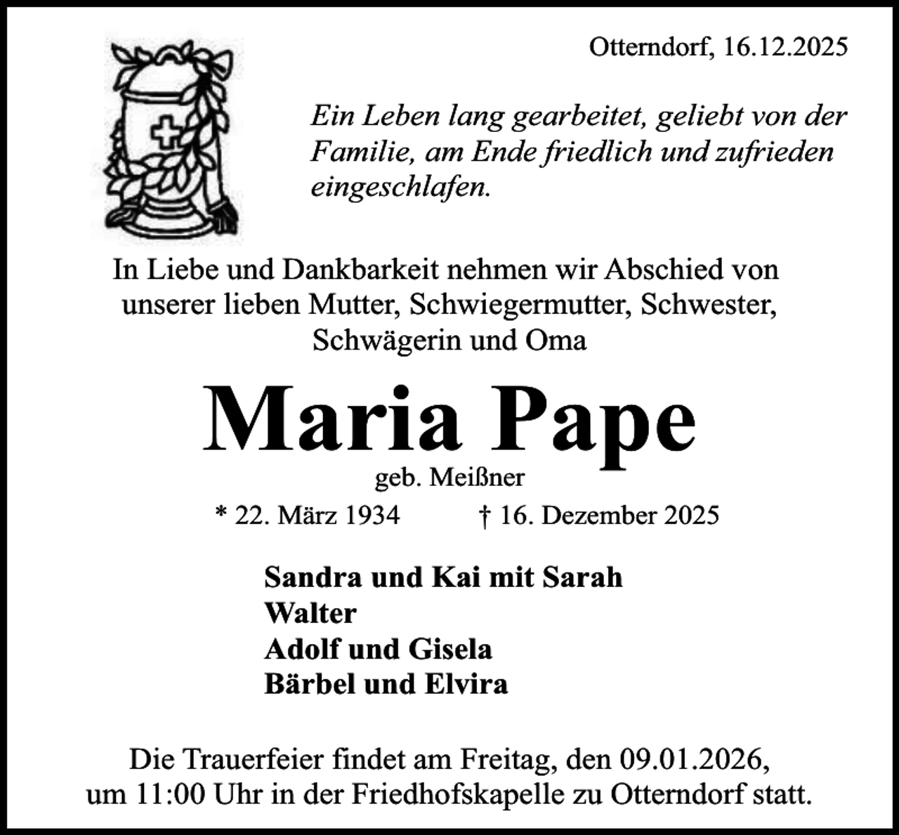 <p>Otterndorf, 16.12.2025</p><p>Ein Leben lang gearbeitet, geliebt von der<br />Familie, am Ende friedlich und zufrieden<br />eingeschlafen.<br />In Liebe und Dankbarkeit nehmen wir Abschied von<br />unserer lieben Mutter, Schwiegermutter, Schwester,<br />Schwägerin und Oma</p><p>Maria Pape</p><p>geb. Meißner<br />* 22. März 1934<br />† 16. Dezember 2025</p><p>Sandra und Kai mit Sarah<br />Walter<br />Adolf und Gisela<br />Bärbel und Elvira<br />Die Trauerfeier findet am Freitag, den 09.01.2026,<br />um 11:00 Uhr in der Friedhofskapelle zu Otterndorf statt.</p>