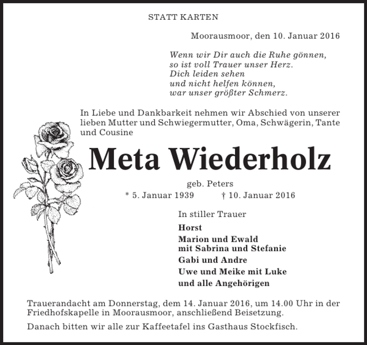 <p>STATT KARTEN</p><p>Moorausmoor, den 10. Januar 2016<br />Wenn wir Dir auch die Ruhe gönnen,<br />so ist voll Trauer unser Herz.<br />Dich leiden sehen<br />und nicht helfen können,<br />war unser größter Schmerz.<br />In Liebe und Dankbarkeit nehmen wir Abschied von unserer<br />lieben Mutter und Schwiegermutter, Oma, Schwägerin, Tante<br />und Cousine</p><p>Meta Wiederholz<br />geb. Peters<br />* 5. Januar 1939<br />† 10. Januar 2016<br />In stiller Trauer<br />Horst<br />Marion und Ewald<br />mit Sabrina und Stefanie<br />Gabi und Andre<br />Uwe und Meike mit Luke<br />und alle Angehörigen<br />Trauerandacht am Donnerstag, dem 14. Januar 2016, um 14.00 Uhr in der<br />Friedhofskapelle in Moorausmoor, anschließend Beisetzung.<br />Danach bitten wir alle zur Kaffeetafel ins Gasthaus Stockfisch.</p>