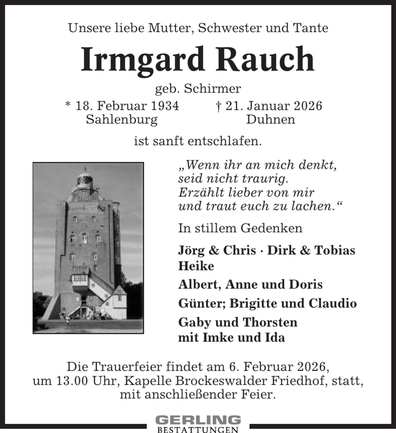 <p>Unsere liebe Mutter, Schwester und Tante</p><p>Irmgard Rauch<br />geb. Schirmer<br />* 18. Februar 1934<br />† 21. Januar 2026<br />Sahlenburg<br />Duhnen<br />ist sanft entschlafen.<br />„Wenn ihr an mich denkt,<br />seid nicht traurig.<br />Erzählt lieber von mir<br />und traut euch zu lachen.“<br />In stillem Gedenken<br />Jörg &amp; Chris · Dirk &amp; Tobias<br />Heike<br />Albert, Anne und Doris<br />Günter; Brigitte und Claudio<br />Gaby und Thorsten<br />mit Imke und Ida<br />Die Trauerfeier findet am 6. Februar 2026,<br />um 13.00 Uhr, Kapelle Brockeswalder Friedhof, statt,<br />mit anschließender Feier.</p>
