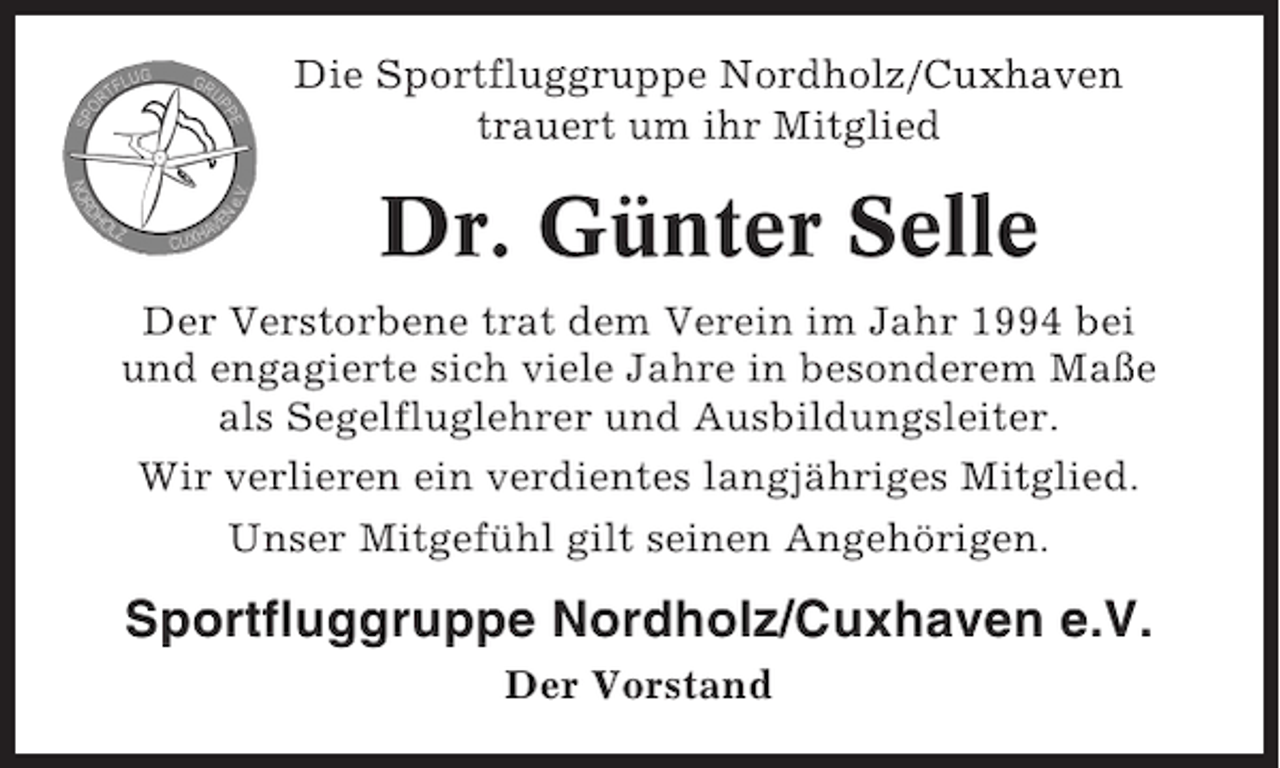 <p>Die Sportfluggruppe Nordholz/Cuxhaven<br />trauert um ihr Mitglied</p><p>Dr. Günter Selle<br />Der Verstorbene trat dem Verein im Jahr 1994 bei<br />und engagierte sich viele Jahre in besonderem Maße<br />als Segelfluglehrer und Ausbildungsleiter.<br />Wir verlieren ein verdientes langjähriges Mitglied.<br />Unser Mitgefühl gilt seinen Angehörigen.</p><p>Sportfluggruppe Nordholz/Cuxhaven e.V.<br />Der Vorstand</p>