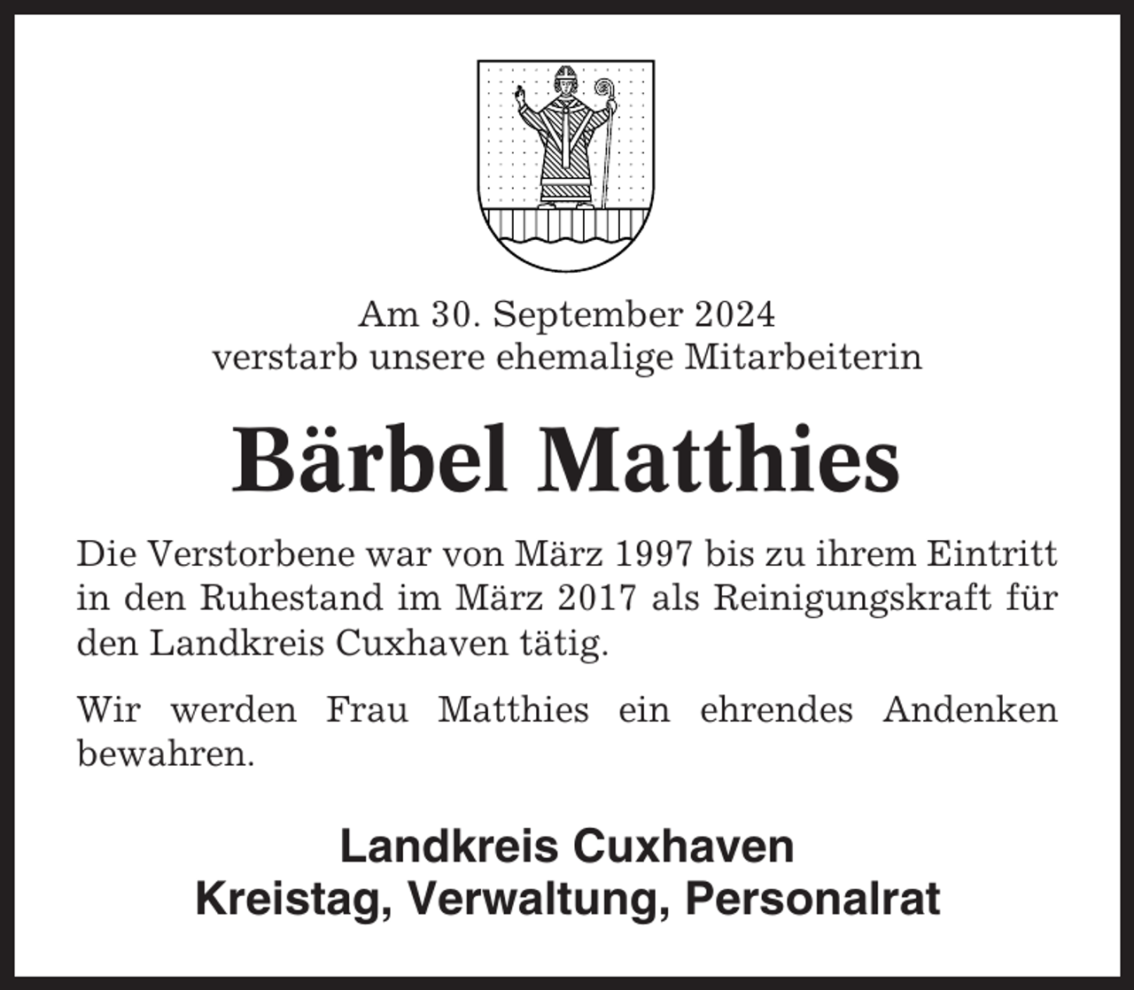 <p>Am 30. September 2024<br />verstarb unsere ehemalige Mitarbeiterin</p><p>Bärbel Matthies<br />Die Verstorbene war von März 1997 bis zu ihrem Eintritt<br />in den Ruhestand im März 2017 als Reinigungskraft für<br />den Landkreis Cuxhaven tätig.<br />Wir werden Frau Matthies ein ehrendes Andenken<br />bewahren.</p><p>Landkreis Cuxhaven<br />Kreistag, Verwaltung, Personalrat</p>