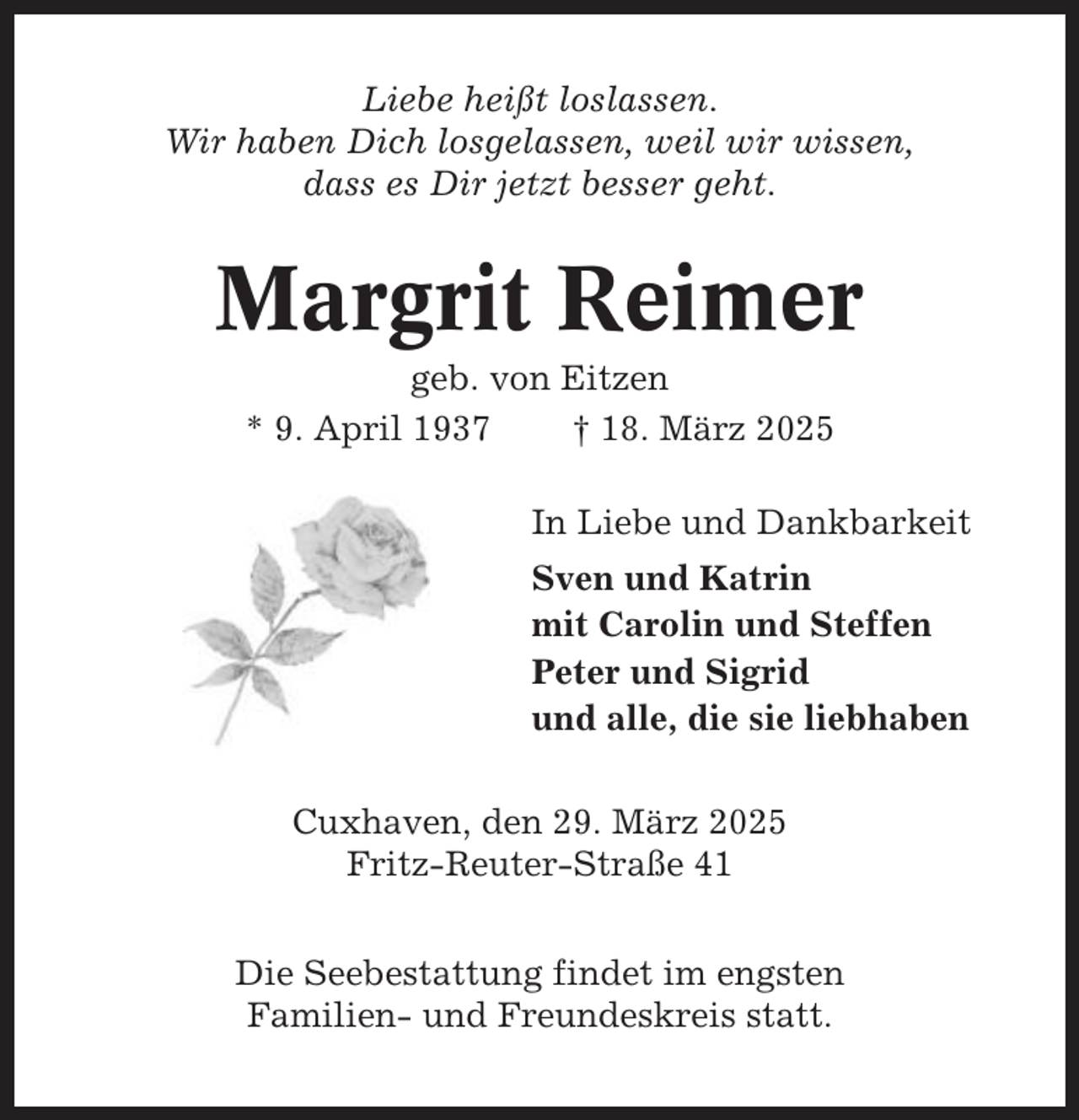 <p>Liebe heißt loslassen.<br />Wir haben Dich losgelassen, weil wir wissen,<br />dass es Dir jetzt besser geht.</p><p>Margrit Reimer<br />geb. von Eitzen<br />* 9. April 1937<br />† 18. März 2025<br />In Liebe und Dankbarkeit<br />Sven und Katrin<br />mit Carolin und Steffen<br />Peter und Sigrid<br />und alle, die sie liebhaben<br />Cuxhaven, den 29. März 2025<br />Fritz-Reuter-Straße 41<br />Die Seebestattung findet im engsten<br />Familien- und Freundeskreis statt.</p>
