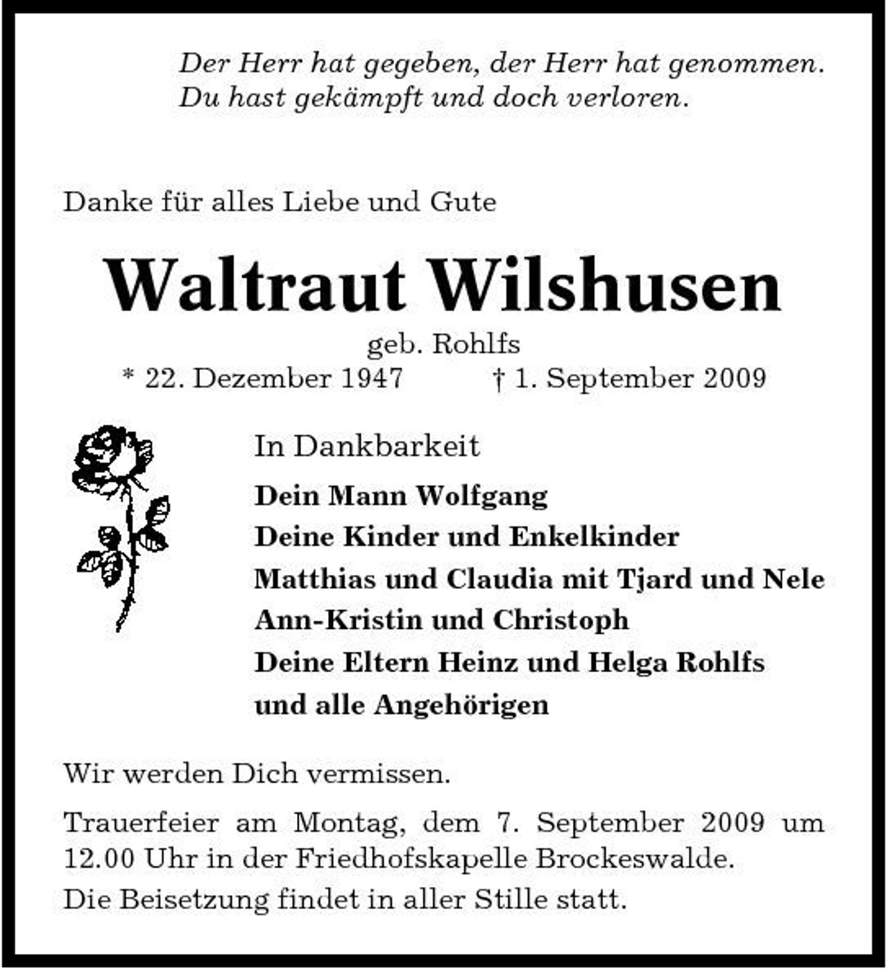 <p>Der Herr hat gegeben, der Herr hat genommen. Du hast gekämpft und doch verloren.</p><p>Danke für alles Liebe und Gute</p><p>Waltraut Wilshusen<br />geb. Rohlfs * 22. Dezember 1947 † 1. September 2009</p><p>In Dankbarkeit<br />Dein Mann Wolfgang Deine Kinder und Enkelkinder Matthias und Claudia mit Tjard und Nele Ann-Kristin und Christoph Deine Eltern Heinz und Helga Rohlfs und alle Angehörigen Wir werden Dich vermissen. Trauerfeier am Montag, dem 7. September 2009 um 12.00 Uhr in der Friedhofskapelle Brockeswalde. Die Beisetzung findet in aller Stille statt.</p>