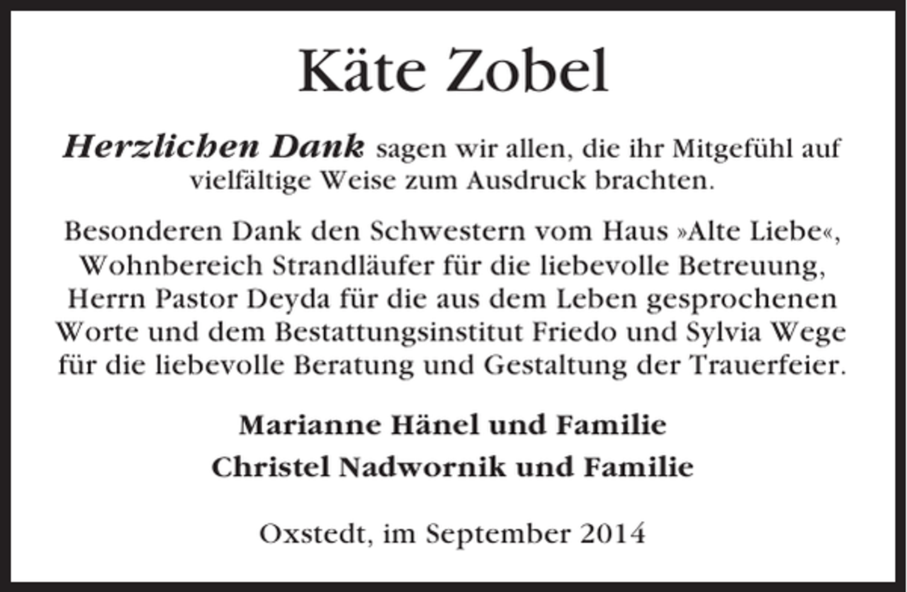 <p>Käte Zobel<br />Herzlichen Dank sagen wir allen, die ihr Mitgefühl auf<br />vielfältige Weise zum Ausdruck brachten.</p><p>Besonderen Dank den Schwestern vom Haus »Alte Liebe«,<br />Wohnbereich Strandläufer für die liebevolle Betreuung,<br />Herrn Pastor Deyda für die aus dem Leben gesprochenen<br />Worte und dem Bestattungsinstitut Friedo und Sylvia Wege<br />für die liebevolle Beratung und Gestaltung der Trauerfeier.<br />Marianne Hänel und Familie<br />Christel Nadwornik und Familie<br />Oxstedt, im September 2014</p>