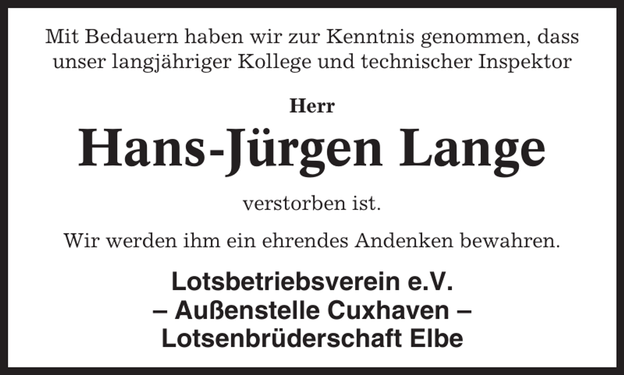 <p>Mit Bedauern haben wir zur Kenntnis genommen, dass<br />unser langjähriger Kollege und technischer Inspektor<br />Herr</p><p>Hans-Jürgen Lange<br />verstorben ist.<br />Wir werden ihm ein ehrendes Andenken bewahren.</p><p>Lotsbetriebsverein e.V.<br />– Außenstelle Cuxhaven –<br />Lotsenbrüderschaft Elbe</p>