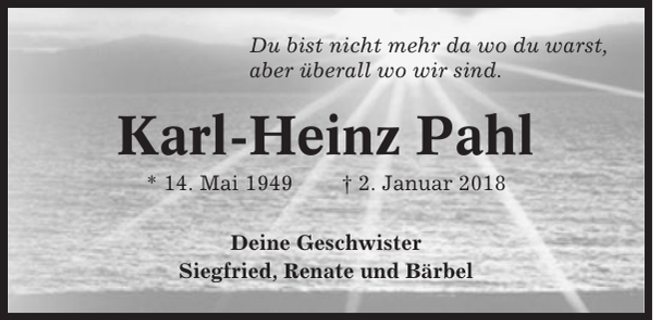 <p>Du bist nicht mehr da wo du warst,<br />aber überall wo wir sind.</p><p>Karl-Heinz Pahl<br />* 14. Mai 1949</p><p>† 2. Januar 2018</p><p>Deine Geschwister<br />Siegfried, Renate und Bärbel</p>