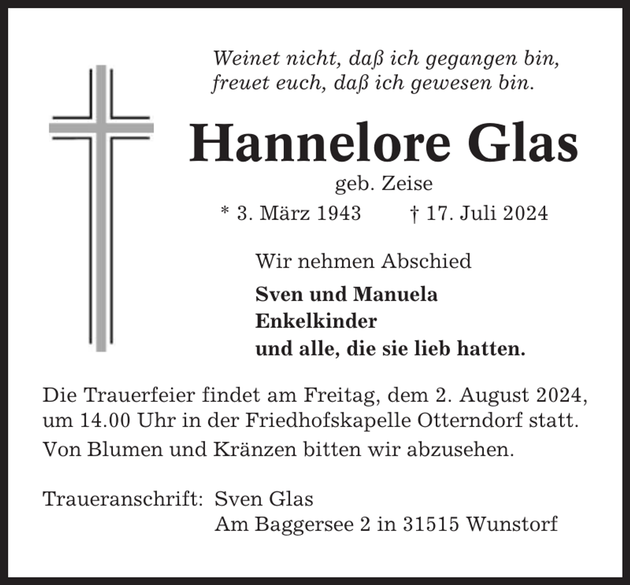 <p>Weinet nicht, daß ich gegangen bin,<br />freuet euch, daß ich gewesen bin.</p><p>Hannelore Glas<br />geb. Zeise<br />* 3. März 1943<br />† 17. Juli 2024<br />Wir nehmen Abschied<br />Sven und Manuela<br />Enkelkinder<br />und alle, die sie lieb hatten.<br />Die Trauerfeier findet am Freitag, dem 2. August 2024,<br />um 14.00 Uhr in der Friedhofskapelle Otterndorf statt.<br />Von Blumen und Kränzen bitten wir abzusehen.<br />Traueranschrift: Sven Glas<br />Am Baggersee 2 in 31515 Wunstorf</p>
