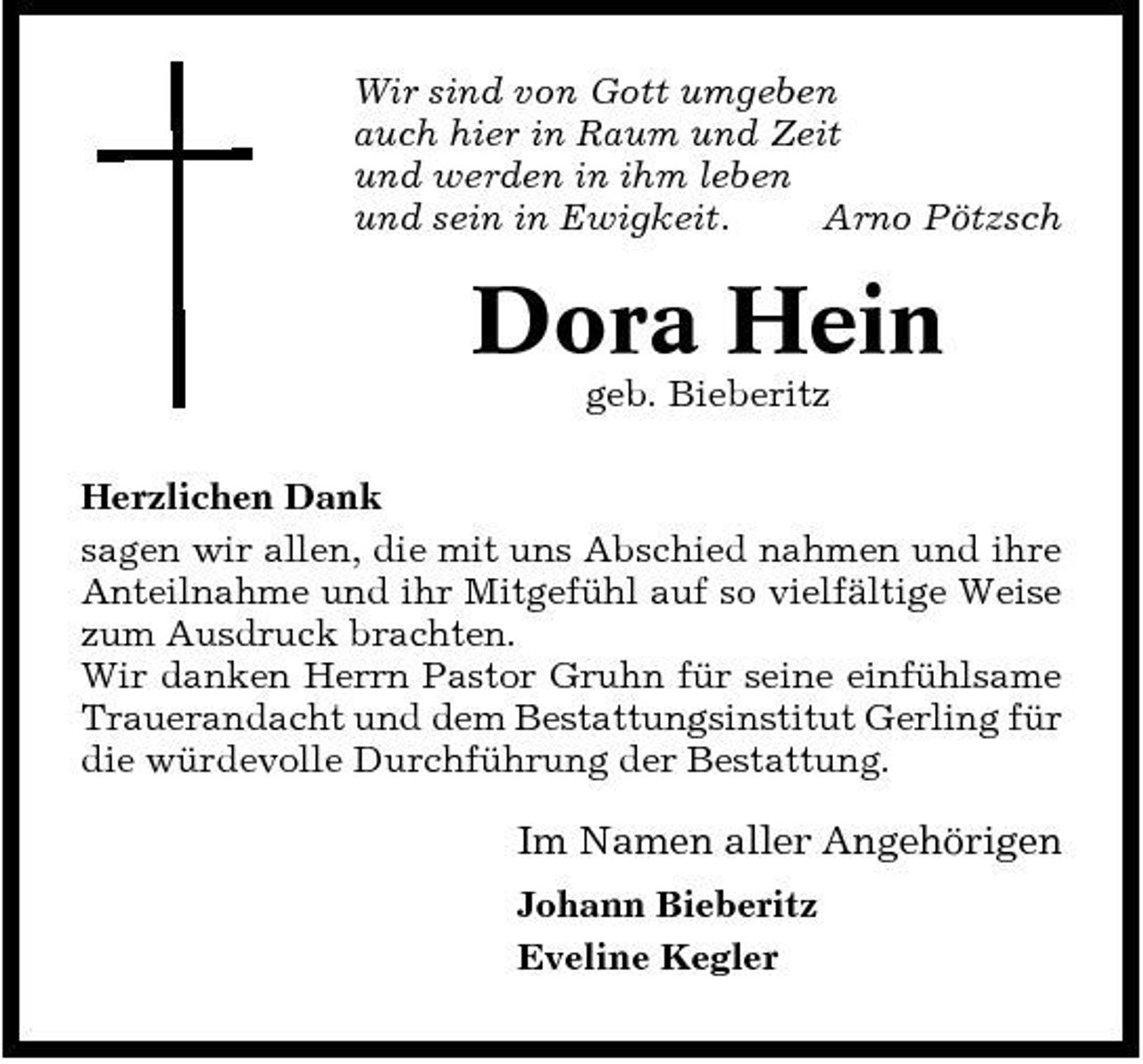 <p>Wir sind von Gott umgeben auch hier in Raum und Zeit und werden in ihm leben und sein in Ewigkeit. Arno Pötzsch</p><p>Dora Hein<br />geb. Bieberitz Herzlichen Dank sagen wir allen, die mit uns Abschied nahmen und ihre Anteilnahme und ihr Mitgefühl auf so vielfältige Weise zum Ausdruck brachten. Wir danken Herrn Pastor Gruhn für seine einfühlsame Trauerandacht und dem Bestattungsinstitut Gerling für die würdevolle Durchführung der Bestattung.</p><p>Im Namen aller Angehörigen<br />Johann Bieberitz Eveline Kegler</p>