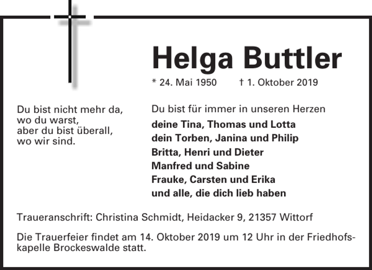 <p>Helga Buttler<br />* 24. Mai 1950</p><p>Du bist nicht mehr da,<br />wo du warst,<br />aber du bist überall,<br />wo wir sind.</p><p>† 1. Oktober 2019</p><p>Du bist für immer in unseren Herzen<br />deine Tina, Thomas und Lotta<br />dein Torben, Janina und Philip<br />Britta, Henri und Dieter<br />Manfred und Sabine<br />Frauke, Carsten und Erika<br />und alle, die dich lieb haben</p><p>Traueranschrift: Christina Schmidt, Heidacker 9, 21357 Wittorf<br />Die Trauerfeier findet am 14. Oktober 2019 um 12 Uhr in der Friedhofskapelle Brockeswalde statt.</p>