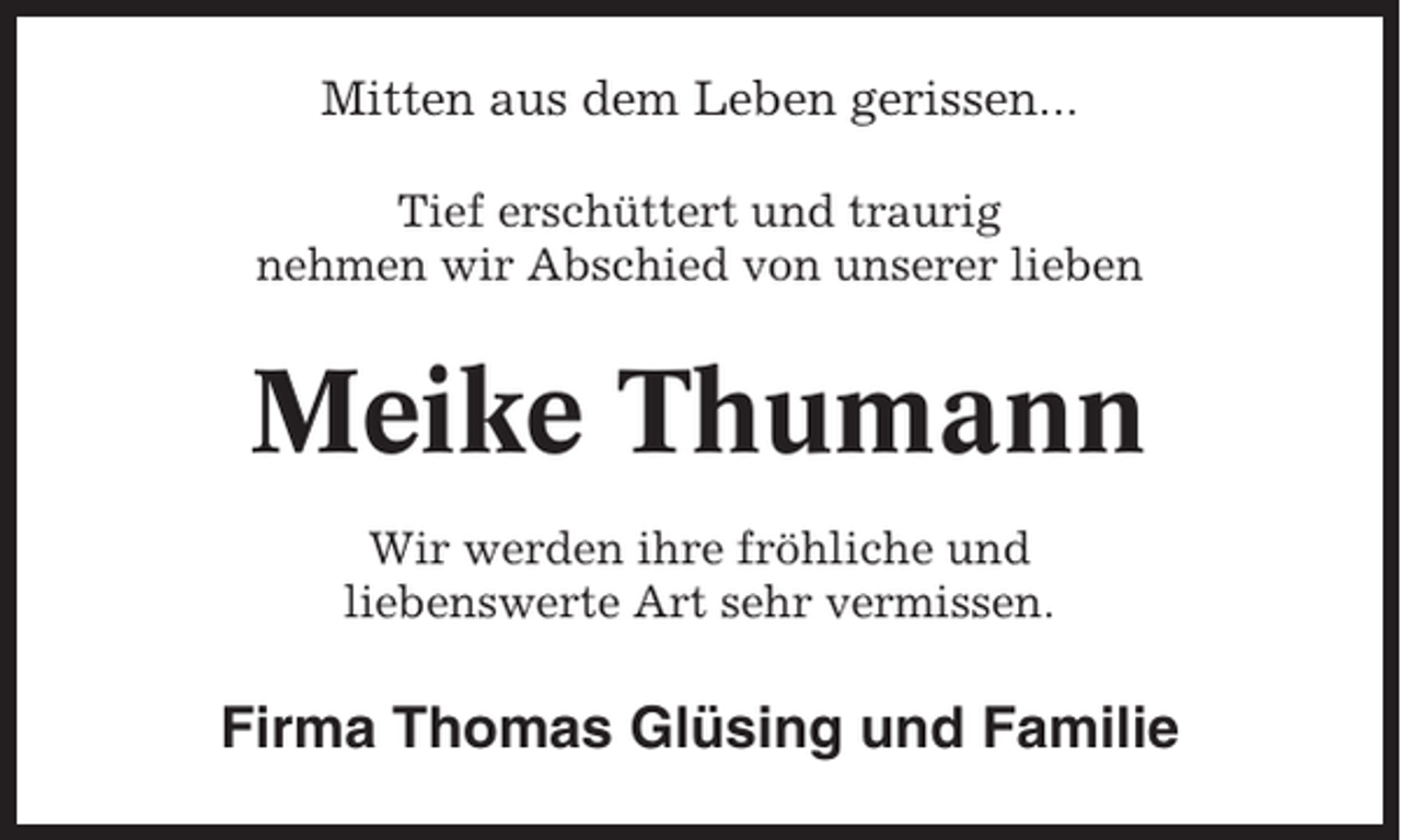 <p>Mitten aus dem Leben gerissen...<br />Tief erschüttert und traurig<br />nehmen wir Abschied von unserer lieben</p><p>Meike Thumann<br />Wir werden ihre fröhliche und<br />liebenswerte Art sehr vermissen.</p><p>Firma Thomas Glüsing und Familie</p>