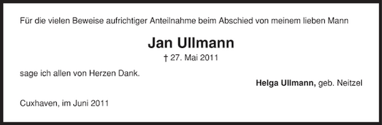 <p>Für die vielen Beweise aufrichtiger Anteilnahme beim Abschied von meinem lieben Mann</p><p>Jan Ullmann<br />† 27. Mai 2011 sage ich allen von Herzen Dank. Helga Ullmann, geb. Neitzel Cuxhaven, im Juni 2011</p>