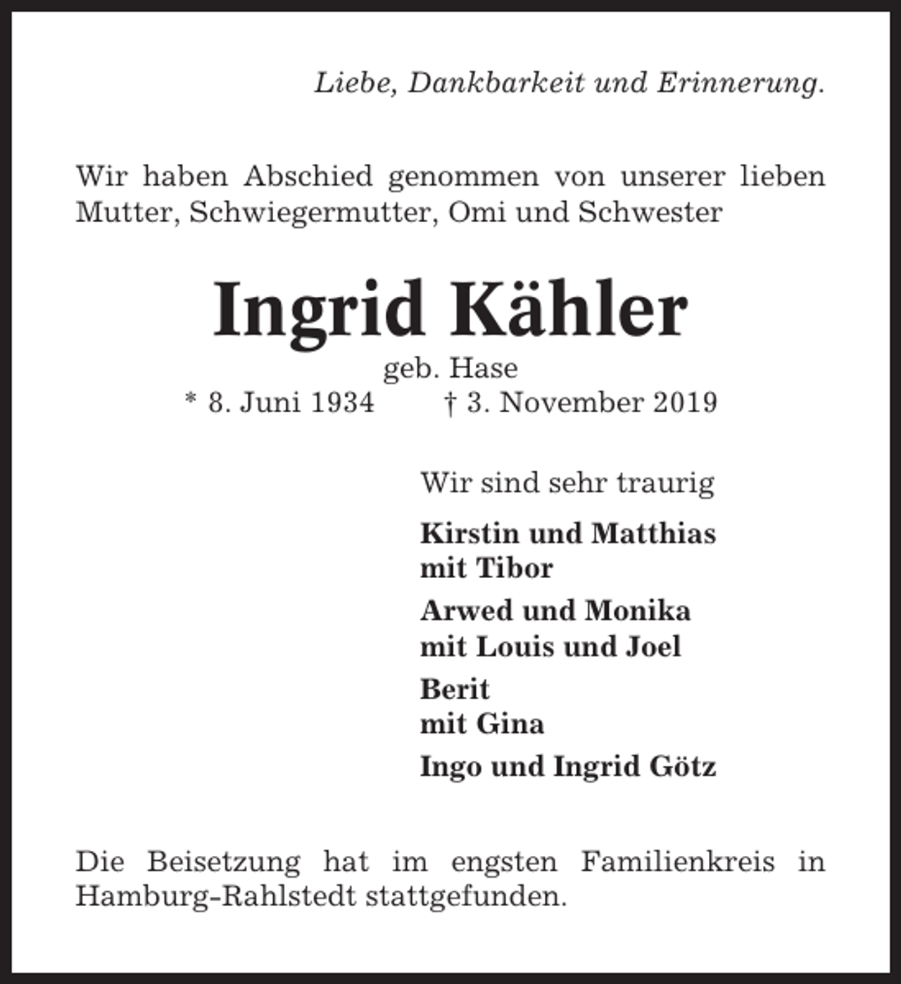 <p>Liebe, Dankbarkeit und Erinnerung.<br />Wir haben Abschied genommen von unserer lieben<br />Mutter, Schwiegermutter, Omi und Schwester</p><p>Ingrid Kähler<br />* 8. Juni 1934</p><p>geb. Hase<br />† 3. November 2019<br />Wir sind sehr traurig<br />Kirstin und Matthias<br />mit Tibor<br />Arwed und Monika<br />mit Louis und Joel<br />Berit<br />mit Gina<br />Ingo und Ingrid Götz</p><p>Die Beisetzung hat im engsten Familienkreis in<br />Hamburg-Rahlstedt stattgefunden.</p>