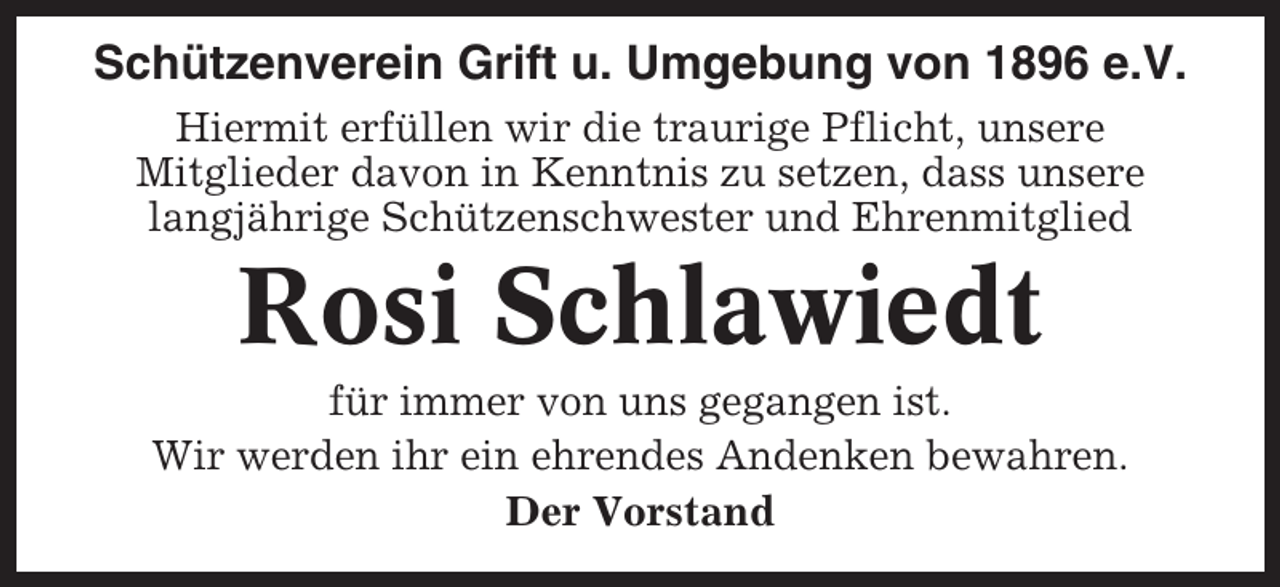 <p>Schützenverein Grift u. Umgebung von 1896 e.V.<br />Hiermit erfüllen wir die traurige Pflicht, unsere<br />Mitglieder davon in Kenntnis zu setzen, dass unsere<br />langjährige Schützenschwester und Ehrenmitglied</p><p>Rosi Schlawiedt<br />für immer von uns gegangen ist.<br />Wir werden ihr ein ehrendes Andenken bewahren.<br />Der Vorstand</p>