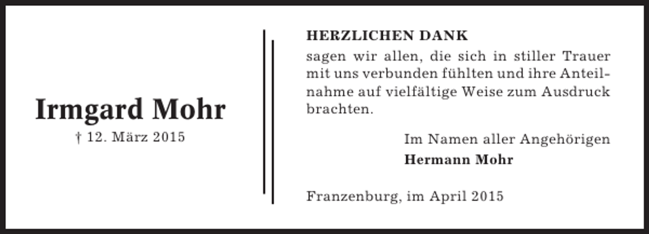 <p>Irmgard Mohr<br />† 12. März 2015</p><p>HERZLICHEN DANK<br />sagen wir allen, die sich in stiller Trauer<br />mit uns verbunden fühlten und ihre Anteilnahme auf vielfältige Weise zum Ausdruck<br />brachten.<br />Im Namen aller Angehörigen<br />Hermann Mohr<br />Franzenburg, im April 2015</p>
