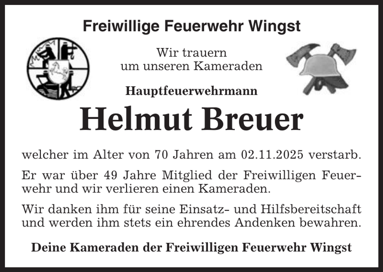 <p>Freiwillige Feuerwehr Wingst<br />Wir trauern<br />um unseren Kameraden<br />Hauptfeuerwehrmann</p><p>Helmut Breuer<br />welcher im Alter von 70 Jahren am 02.11.2025 verstarb.<br />Er war über 49 Jahre Mitglied der Freiwilligen Feuerwehr und wir verlieren einen Kameraden.<br />Wir danken ihm für seine Einsatz- und Hilfsbereitschaft<br />und werden ihm stets ein ehrendes Andenken bewahren.<br />Deine Kameraden der Freiwilligen Feuerwehr Wingst</p>