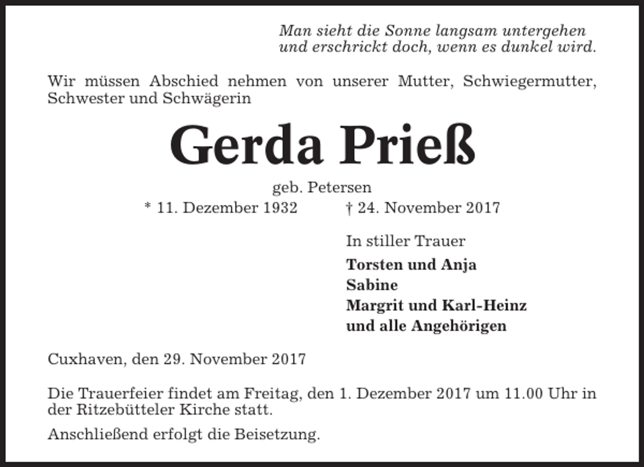 <p>Man sieht die Sonne langsam untergehen<br />und erschrickt doch, wenn es dunkel wird.<br />Wir müssen Abschied nehmen von unserer Mutter, Schwiegermutter,<br />Schwester und Schwägerin</p><p>Gerda Prieß<br />geb. Petersen<br />* 11. Dezember 1932<br />† 24. November 2017<br />In stiller Trauer<br />Torsten und Anja<br />Sabine<br />Margrit und Karl-Heinz<br />und alle Angehörigen<br />Cuxhaven, den 29. November 2017<br />Die Trauerfeier findet am Freitag, den 1. Dezember 2017 um 11.00 Uhr in<br />der Ritzebütteler Kirche statt.<br />Anschließend erfolgt die Beisetzung.</p>